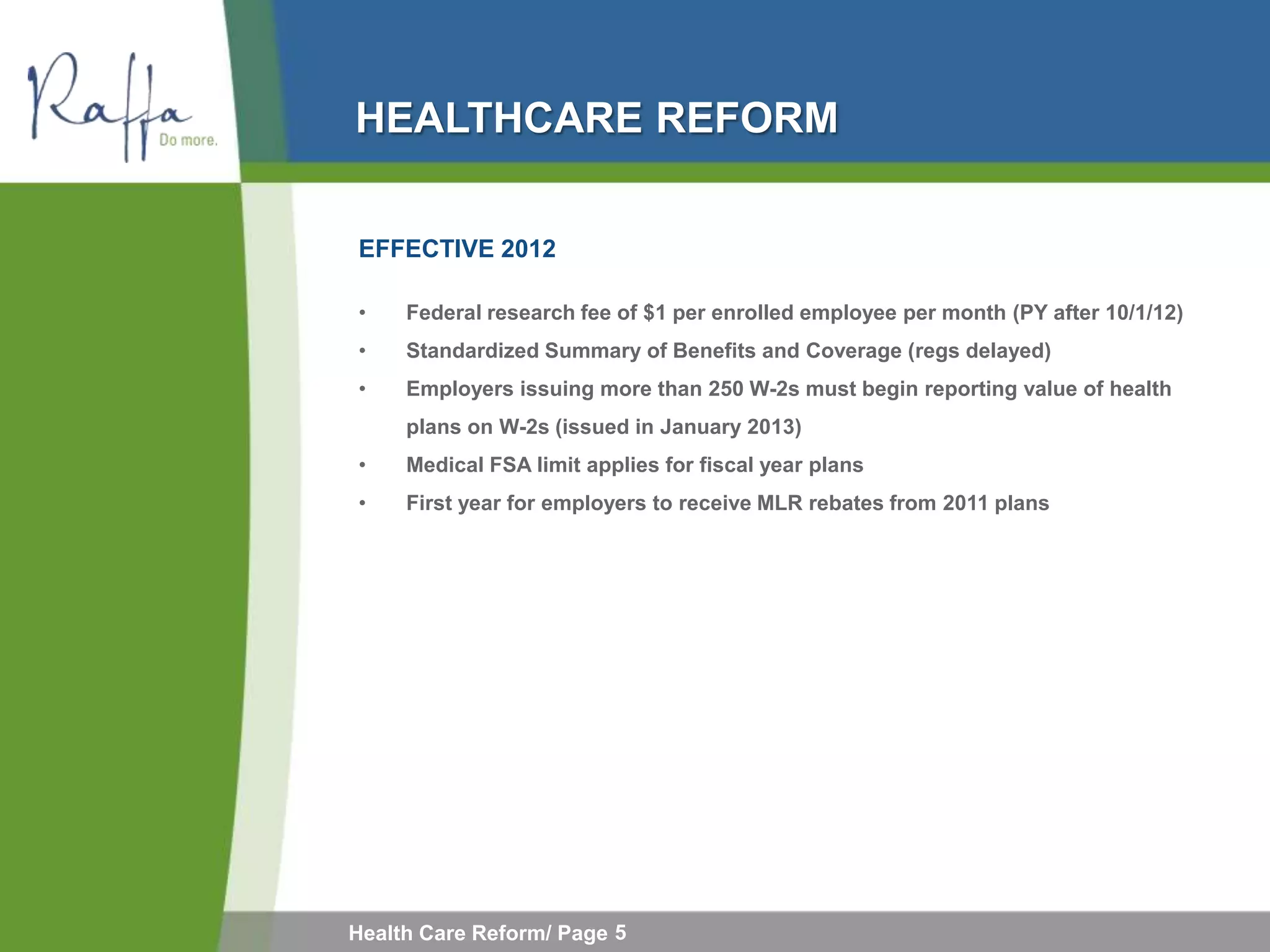 HEALTHCARE REFORM

EFFECTIVE 2012

•    Federal research fee of $1 per enrolled employee per month (PY after 10/1/12)
•    Standardized Summary of Benefits and Coverage (regs delayed)
•    Employers issuing more than 250 W-2s must begin reporting value of health
     plans on W-2s (issued in January 2013)
•    Medical FSA limit applies for fiscal year plans
•    First year for employers to receive MLR rebates from 2011 plans




Health Care Reform/ Page 5
 