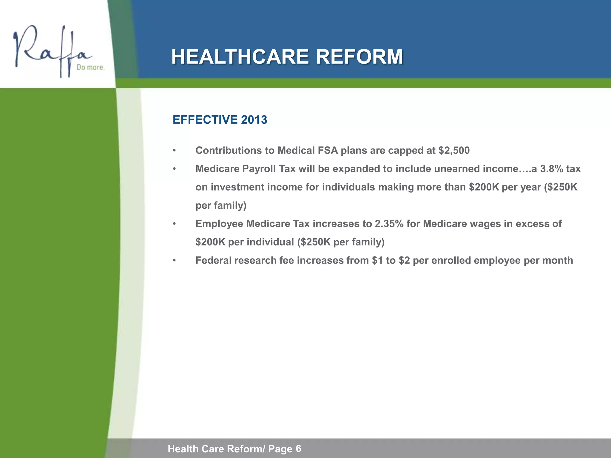 HEALTHCARE REFORM

EFFECTIVE 2013

•    Contributions to Medical FSA plans are capped at $2,500
•    Medicare Payroll Tax will be expanded to include unearned income….a 3.8% tax
     on investment income for individuals making more than $200K per year ($250K
     per family)
•    Employee Medicare Tax increases to 2.35% for Medicare wages in excess of
     $200K per individual ($250K per family)
•    Federal research fee increases from $1 to $2 per enrolled employee per month




Health Care Reform/ Page 6
 