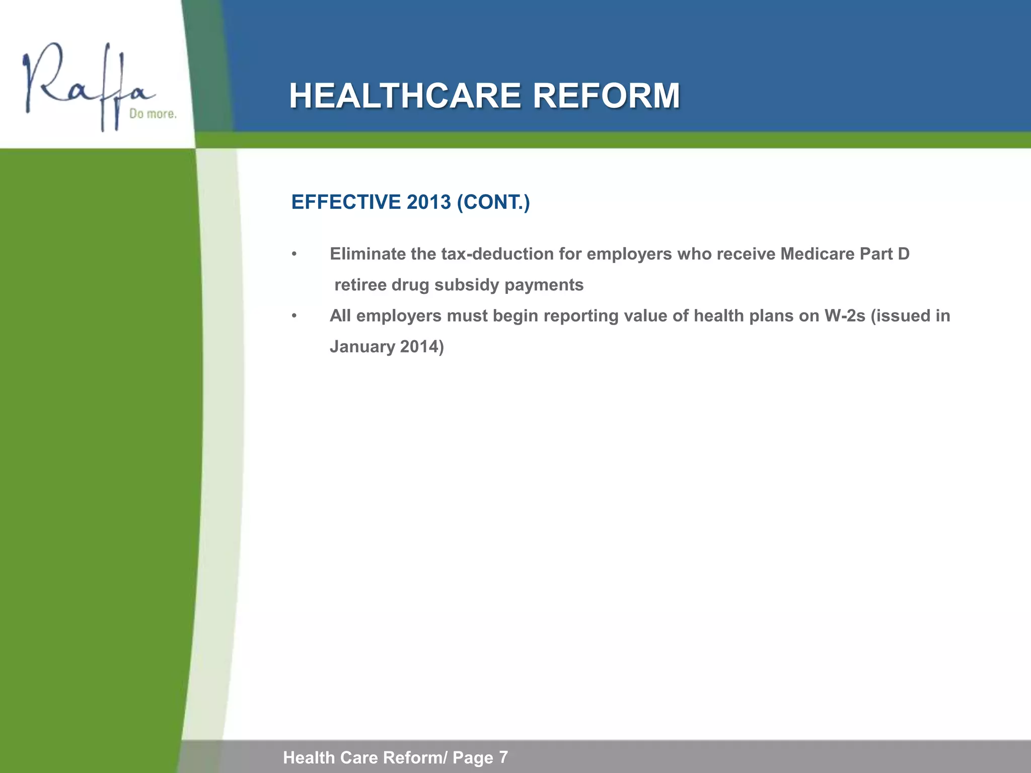 HEALTHCARE REFORM

EFFECTIVE 2013 (CONT.)

•    Eliminate the tax-deduction for employers who receive Medicare Part D
     retiree drug subsidy payments
•    All employers must begin reporting value of health plans on W-2s (issued in
     January 2014)




Health Care Reform/ Page 7
 