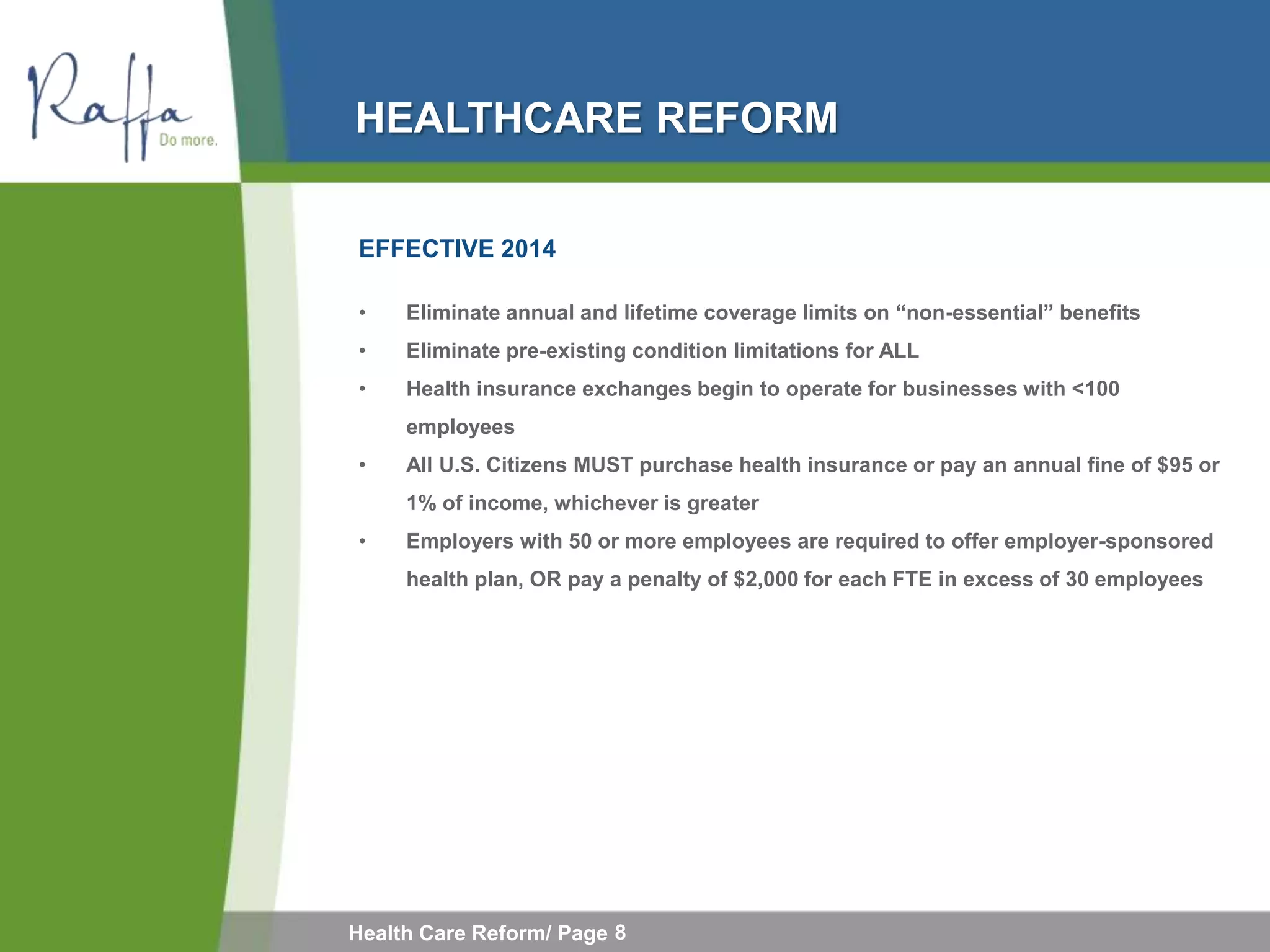 HEALTHCARE REFORM

EFFECTIVE 2014

•    Eliminate annual and lifetime coverage limits on “non-essential” benefits
•    Eliminate pre-existing condition limitations for ALL
•    Health insurance exchanges begin to operate for businesses with <100
     employees
•    All U.S. Citizens MUST purchase health insurance or pay an annual fine of $95 or
     1% of income, whichever is greater
•    Employers with 50 or more employees are required to offer employer-sponsored
     health plan, OR pay a penalty of $2,000 for each FTE in excess of 30 employees




Health Care Reform/ Page 8
 