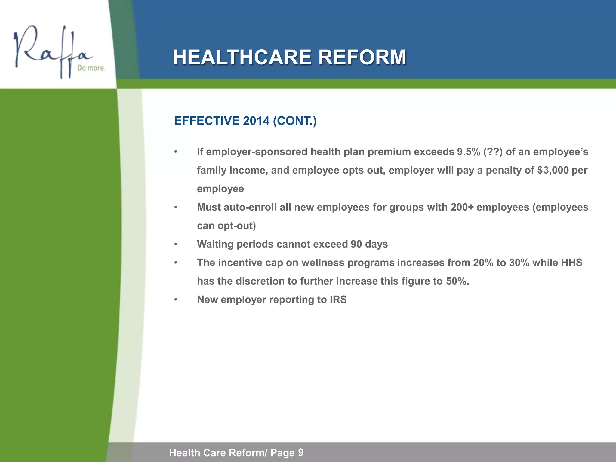 HEALTHCARE REFORM

EFFECTIVE 2014 (CONT.)

•    If employer-sponsored health plan premium exceeds 9.5% (??) of an employee’s
     family income, and employee opts out, employer will pay a penalty of $3,000 per
     employee
•    Must auto-enroll all new employees for groups with 200+ employees (employees
     can opt-out)
•    Waiting periods cannot exceed 90 days
•    The incentive cap on wellness programs increases from 20% to 30% while HHS
     has the discretion to further increase this figure to 50%.
•    New employer reporting to IRS




Health Care Reform/ Page 9
 