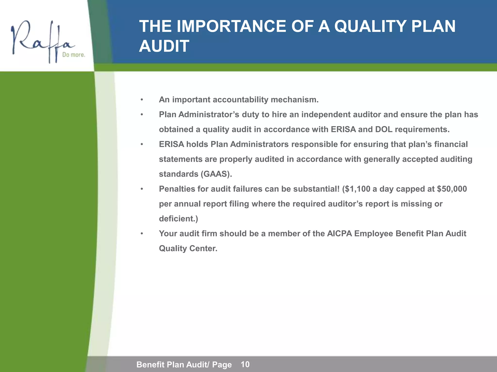 THE IMPORTANCE OF A QUALITY PLAN
AUDIT


•    An important accountability mechanism.
•    Plan Administrator’s duty to hire an independent auditor and ensure the plan has
     obtained a quality audit in accordance with ERISA and DOL requirements.
•    ERISA holds Plan Administrators responsible for ensuring that plan’s financial
     statements are properly audited in accordance with generally accepted auditing
     standards (GAAS).
•    Penalties for audit failures can be substantial! ($1,100 a day capped at $50,000
     per annual report filing where the required auditor’s report is missing or
     deficient.)
•    Your audit firm should be a member of the AICPA Employee Benefit Plan Audit
     Quality Center.




Benefit Plan Audit/ Page   10
 
