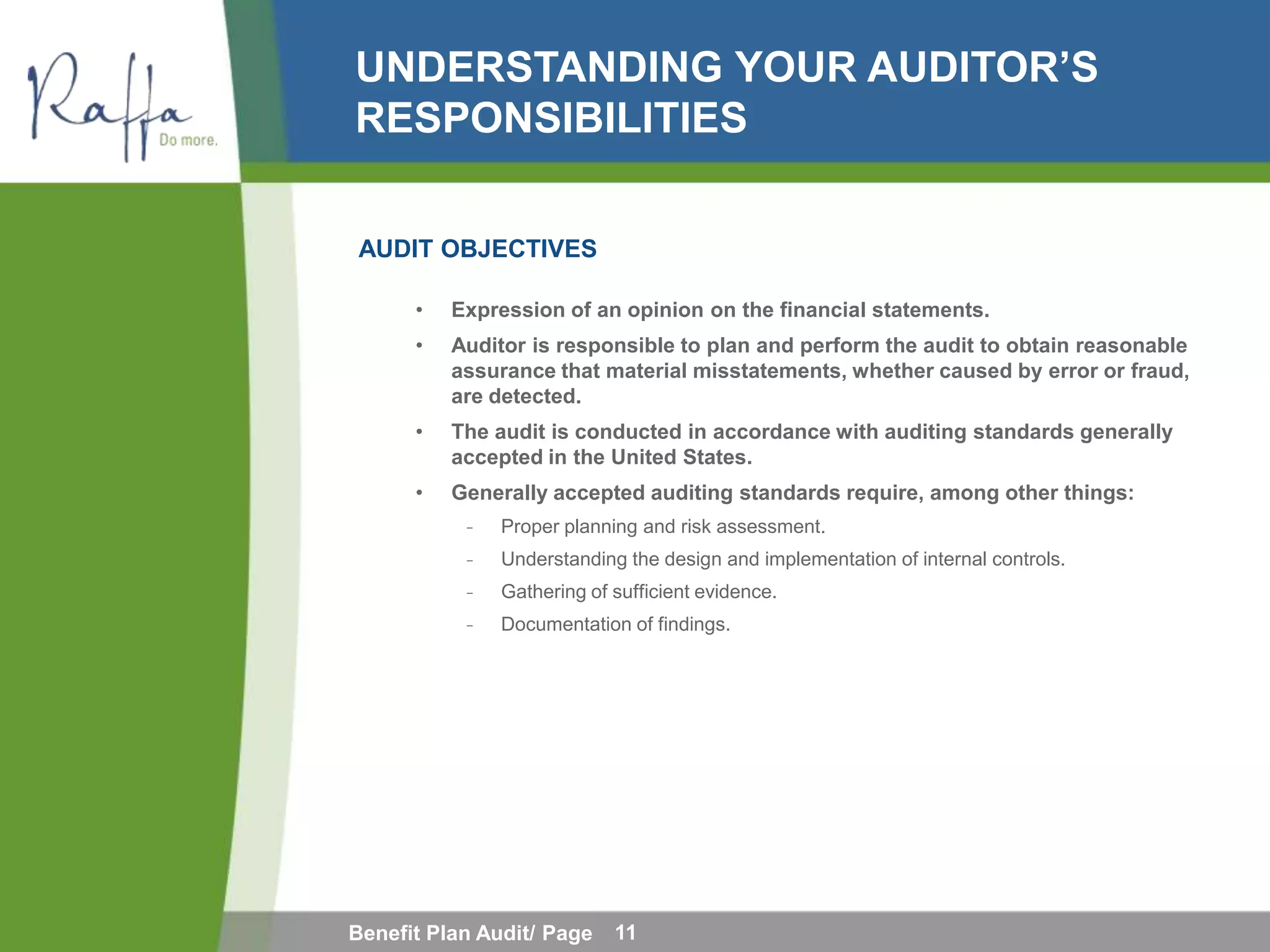 UNDERSTANDING YOUR AUDITOR’S
RESPONSIBILITIES

AUDIT OBJECTIVES

      •   Expression of an opinion on the financial statements.
      •   Auditor is responsible to plan and perform the audit to obtain reasonable
          assurance that material misstatements, whether caused by error or fraud,
          are detected.
      •   The audit is conducted in accordance with auditing standards generally
          accepted in the United States.
      •   Generally accepted auditing standards require, among other things:
            ̵   Proper planning and risk assessment.
            ̵   Understanding the design and implementation of internal controls.
            ̵   Gathering of sufficient evidence.
            ̵   Documentation of findings.




Benefit Plan Audit/ Page     11
 