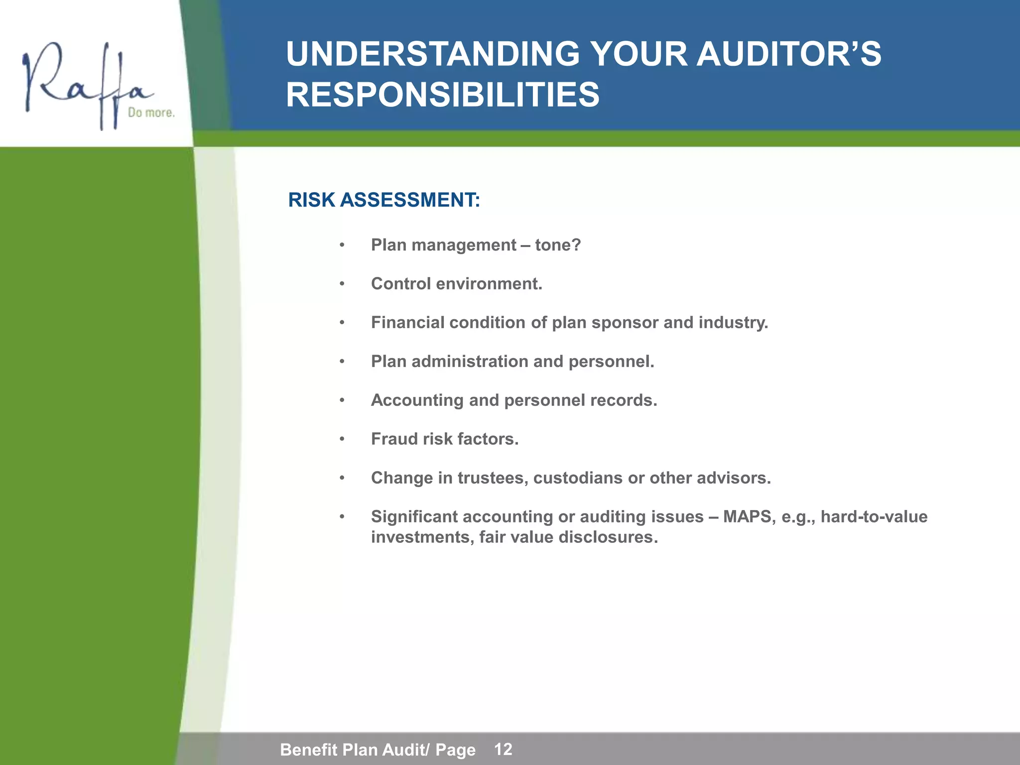 UNDERSTANDING YOUR AUDITOR’S
RESPONSIBILITIES

RISK ASSESSMENT:

       •   Plan management – tone?

       •   Control environment.

       •   Financial condition of plan sponsor and industry.

       •   Plan administration and personnel.

       •   Accounting and personnel records.

       •   Fraud risk factors.

       •   Change in trustees, custodians or other advisors.

       •   Significant accounting or auditing issues – MAPS, e.g., hard-to-value
           investments, fair value disclosures.




Benefit Plan Audit/ Page   12
 
