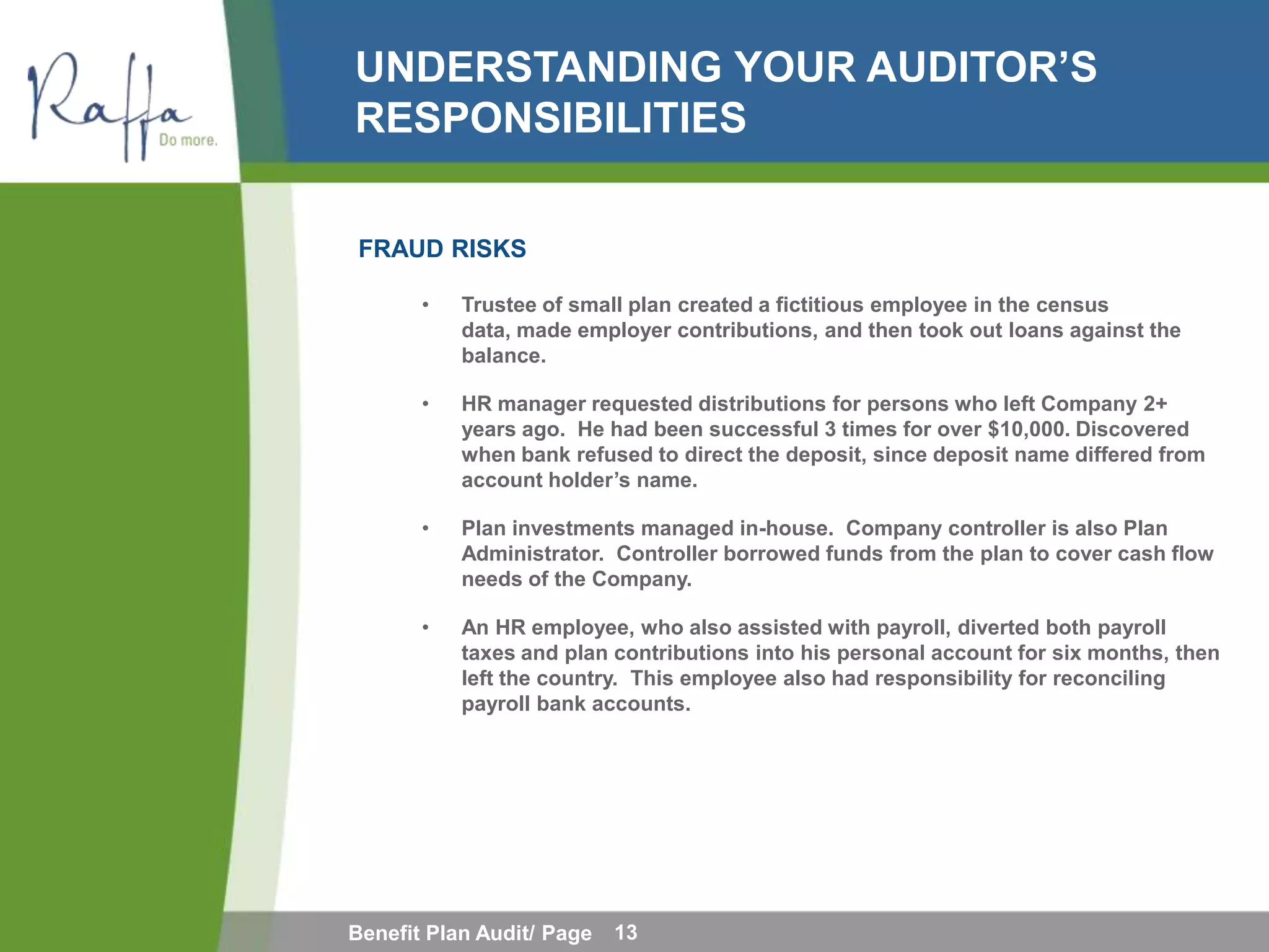 UNDERSTANDING YOUR AUDITOR’S
RESPONSIBILITIES

FRAUD RISKS

       •   Trustee of small plan created a fictitious employee in the census
           data, made employer contributions, and then took out loans against the
           balance.

       •   HR manager requested distributions for persons who left Company 2+
           years ago. He had been successful 3 times for over $10,000. Discovered
           when bank refused to direct the deposit, since deposit name differed from
           account holder’s name.

       •   Plan investments managed in-house. Company controller is also Plan
           Administrator. Controller borrowed funds from the plan to cover cash flow
           needs of the Company.

       •   An HR employee, who also assisted with payroll, diverted both payroll
           taxes and plan contributions into his personal account for six months, then
           left the country. This employee also had responsibility for reconciling
           payroll bank accounts.




Benefit Plan Audit/ Page   13
 