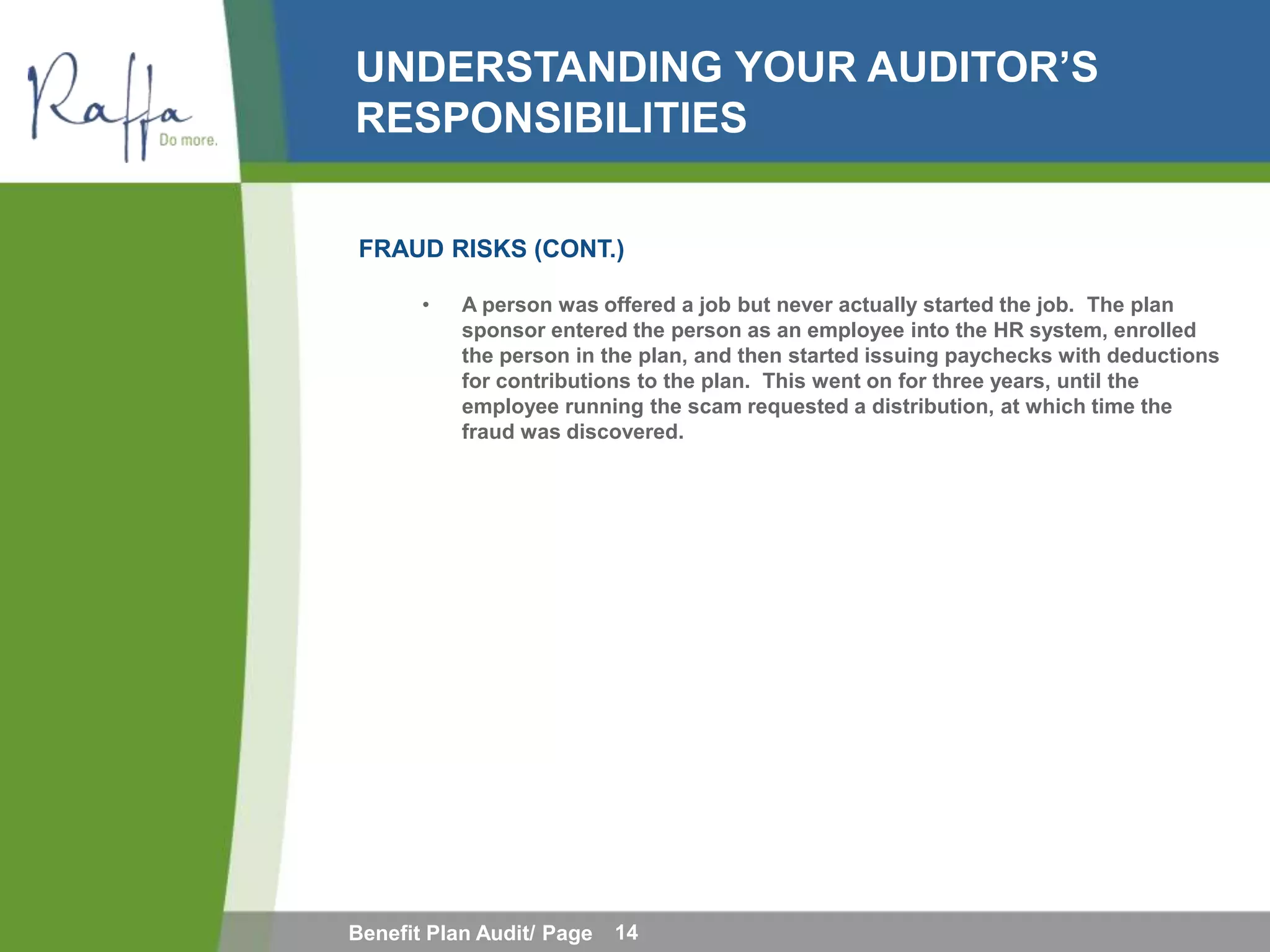 UNDERSTANDING YOUR AUDITOR’S
RESPONSIBILITIES

FRAUD RISKS (CONT.)

       •   A person was offered a job but never actually started the job. The plan
           sponsor entered the person as an employee into the HR system, enrolled
           the person in the plan, and then started issuing paychecks with deductions
           for contributions to the plan. This went on for three years, until the
           employee running the scam requested a distribution, at which time the
           fraud was discovered.




Benefit Plan Audit/ Page   14
 