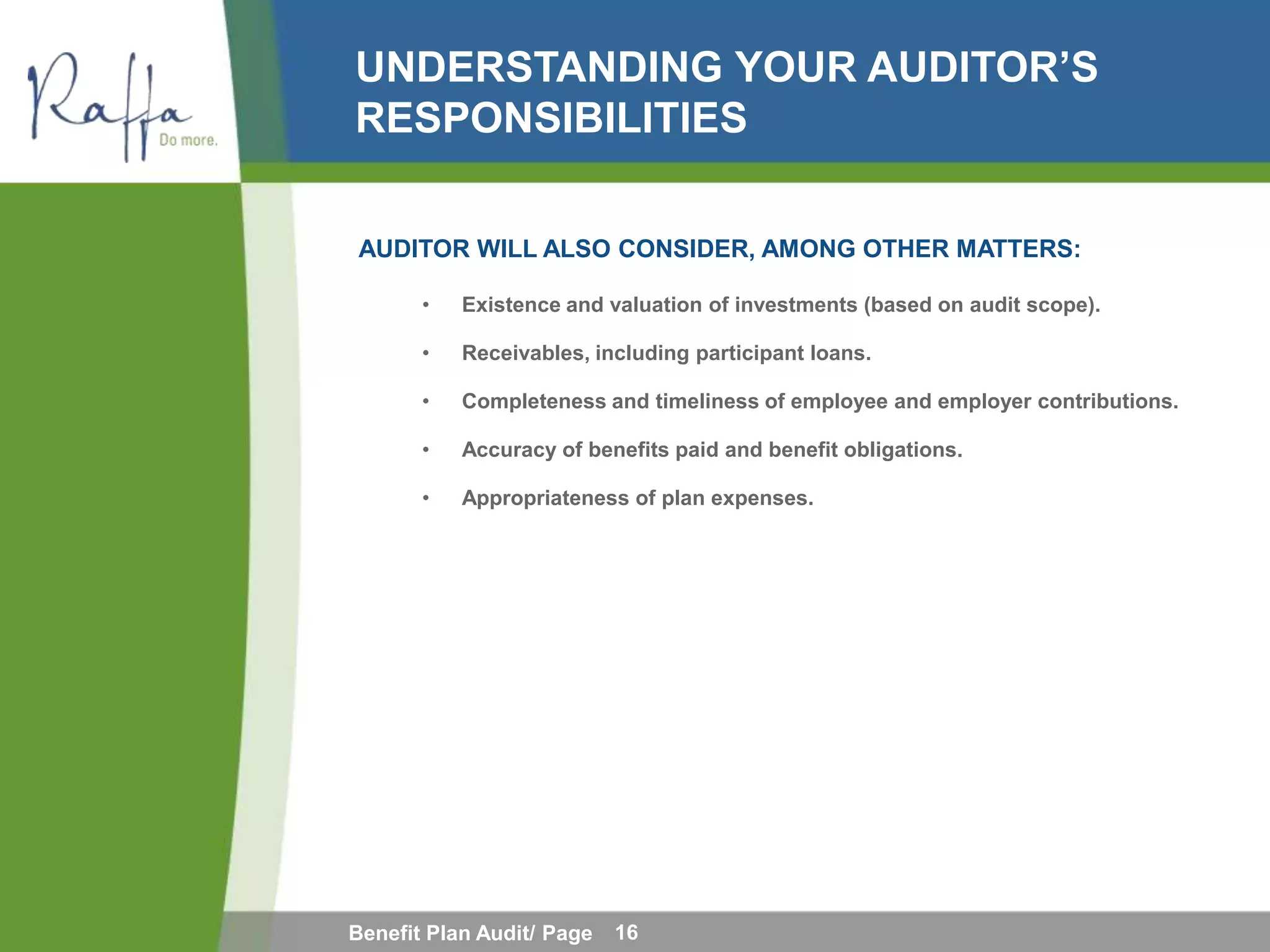 UNDERSTANDING YOUR AUDITOR’S
RESPONSIBILITIES

AUDITOR WILL ALSO CONSIDER, AMONG OTHER MATTERS:

       •   Existence and valuation of investments (based on audit scope).

       •   Receivables, including participant loans.

       •   Completeness and timeliness of employee and employer contributions.

       •   Accuracy of benefits paid and benefit obligations.

       •   Appropriateness of plan expenses.




Benefit Plan Audit/ Page   16
 
