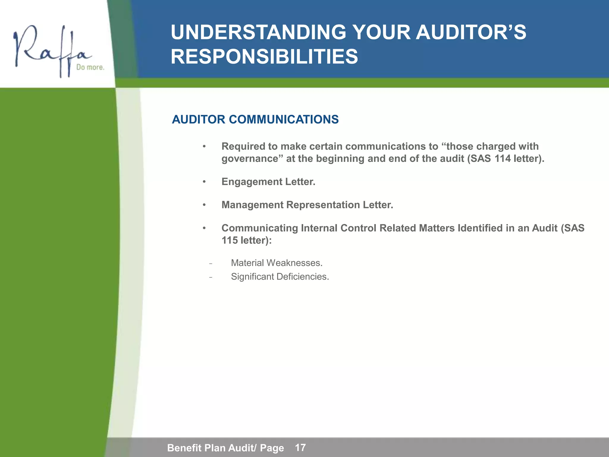 UNDERSTANDING YOUR AUDITOR’S
RESPONSIBILITIES

AUDITOR COMMUNICATIONS

       •       Required to make certain communications to “those charged with
               governance” at the beginning and end of the audit (SAS 114 letter).

       •       Engagement Letter.

       •       Management Representation Letter.

       •       Communicating Internal Control Related Matters Identified in an Audit (SAS
               115 letter):

           ̵    Material Weaknesses.
           ̵    Significant Deficiencies.




Benefit Plan Audit/ Page        17
 