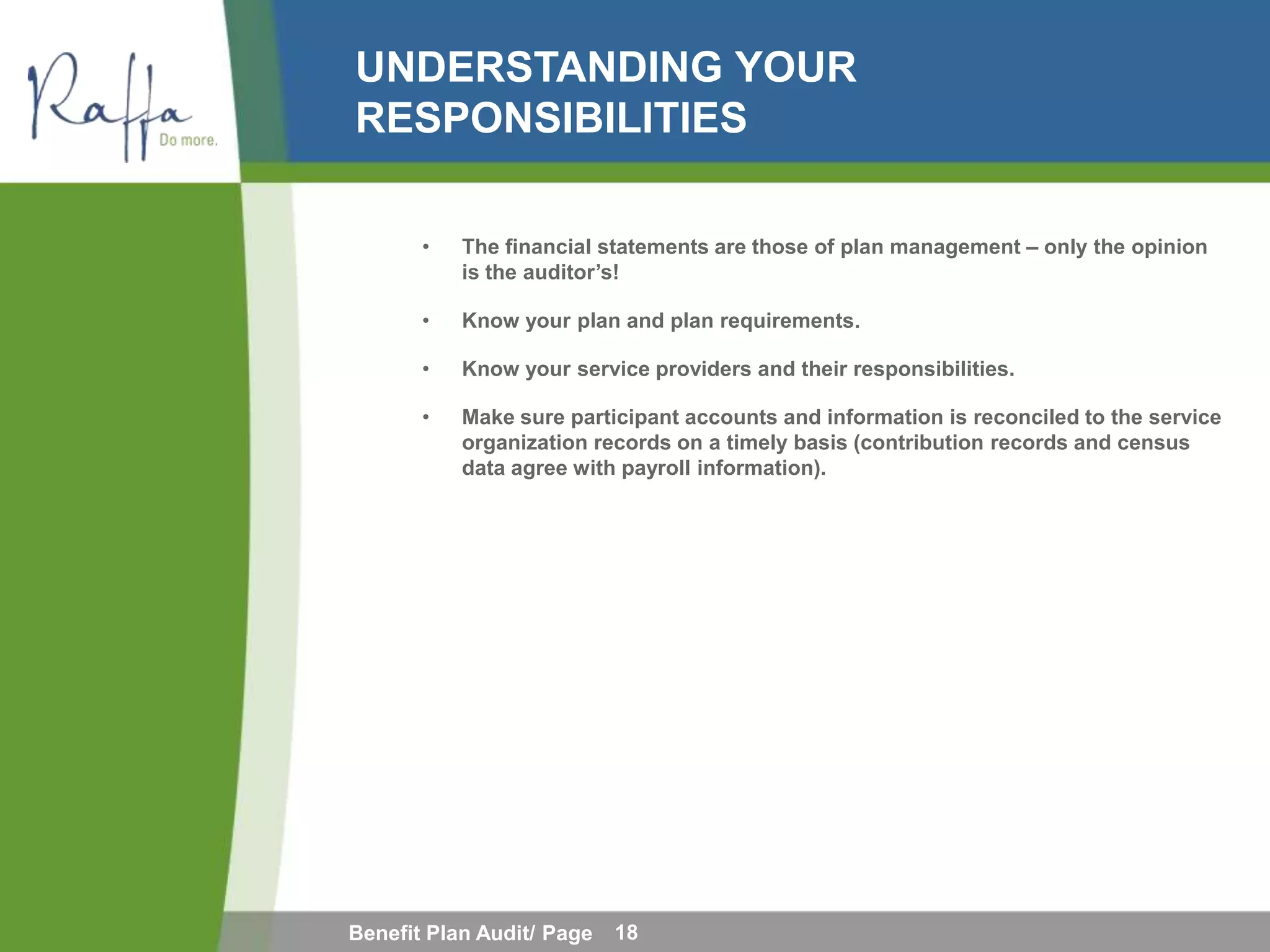 UNDERSTANDING YOUR
RESPONSIBILITIES

       •   The financial statements are those of plan management – only the opinion
           is the auditor’s!

       •   Know your plan and plan requirements.

       •   Know your service providers and their responsibilities.

       •   Make sure participant accounts and information is reconciled to the service
           organization records on a timely basis (contribution records and census
           data agree with payroll information).




Benefit Plan Audit/ Page   18
 