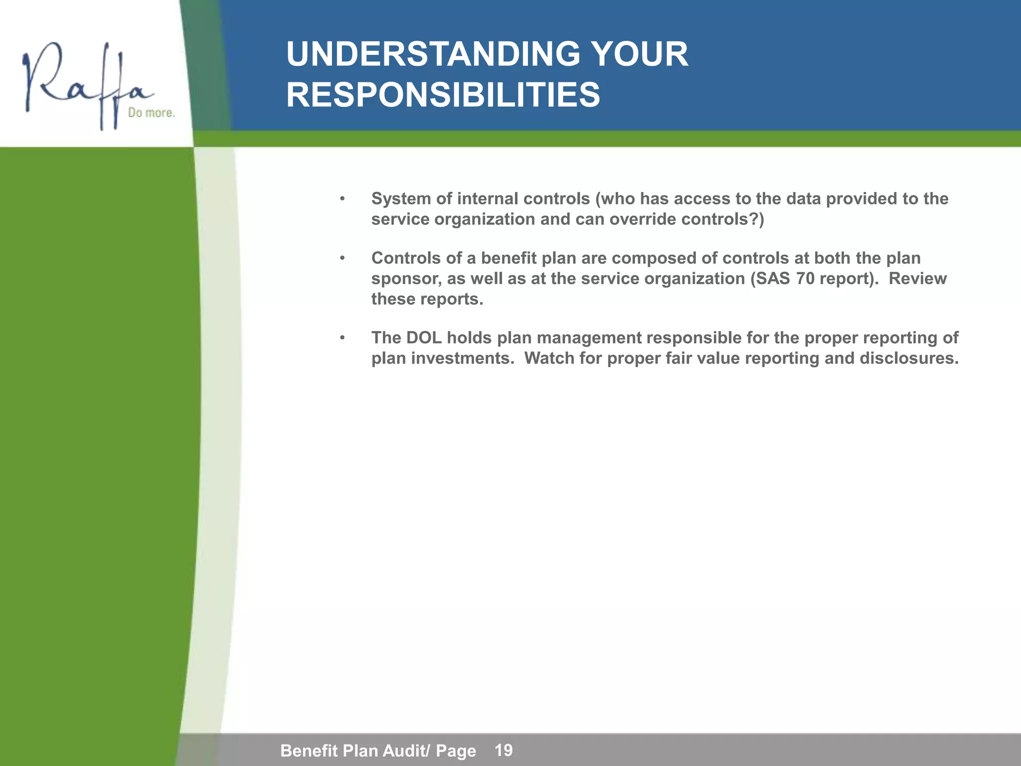 UNDERSTANDING YOUR
RESPONSIBILITIES

       •   System of internal controls (who has access to the data provided to the
           service organization and can override controls?)

       •   Controls of a benefit plan are composed of controls at both the plan
           sponsor, as well as at the service organization (SAS 70 report). Review
           these reports.

       •   The DOL holds plan management responsible for the proper reporting of
           plan investments. Watch for proper fair value reporting and disclosures.




Benefit Plan Audit/ Page   19
 