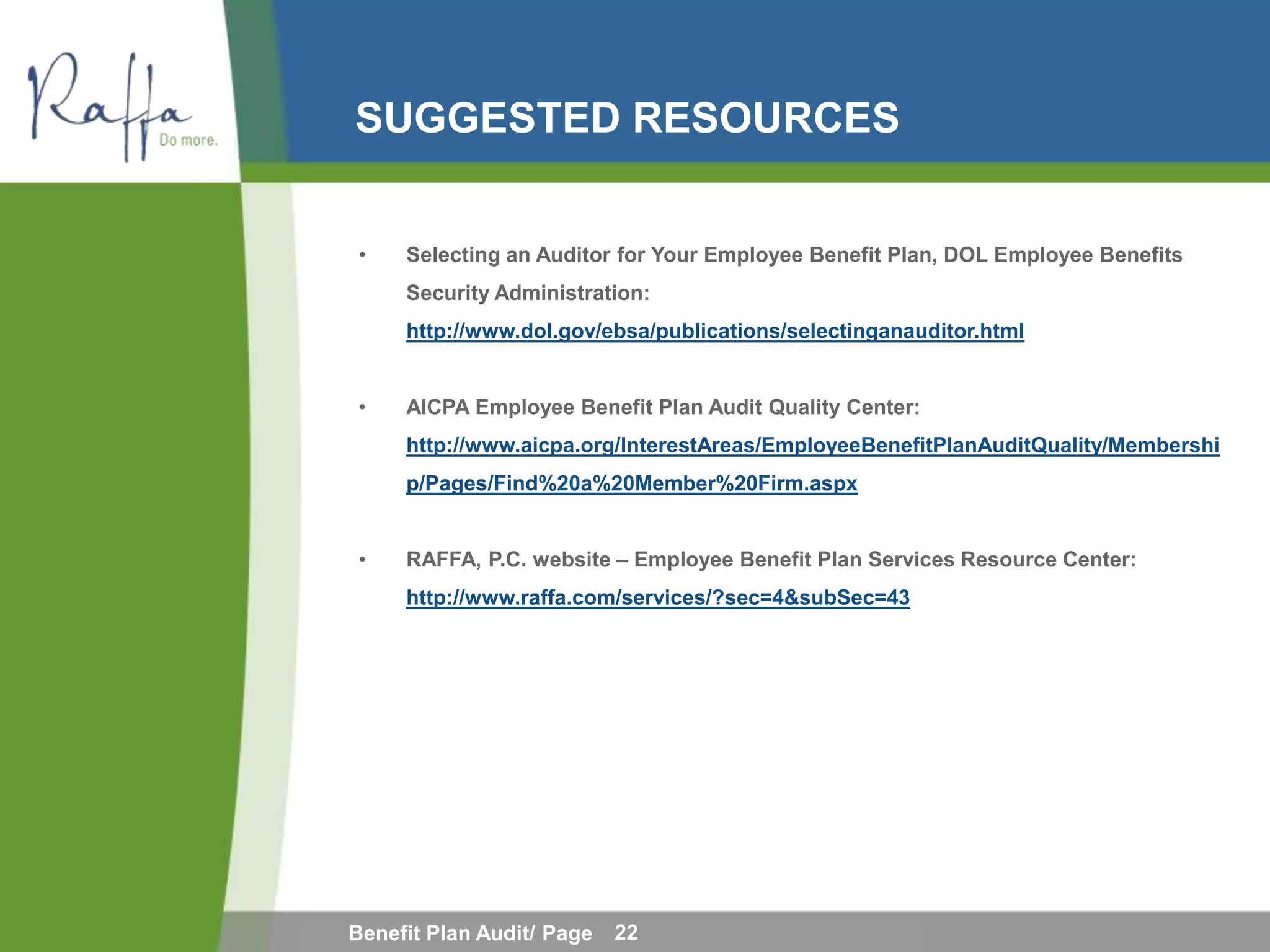 SUGGESTED RESOURCES


•    Selecting an Auditor for Your Employee Benefit Plan, DOL Employee Benefits
     Security Administration:
     http://www.dol.gov/ebsa/publications/selectinganauditor.html


•    AICPA Employee Benefit Plan Audit Quality Center:
     http://www.aicpa.org/InterestAreas/EmployeeBenefitPlanAuditQuality/Membershi
     p/Pages/Find%20a%20Member%20Firm.aspx


•    RAFFA, P.C. website – Employee Benefit Plan Services Resource Center:
     http://www.raffa.com/services/?sec=4&subSec=43




Benefit Plan Audit/ Page   22
 