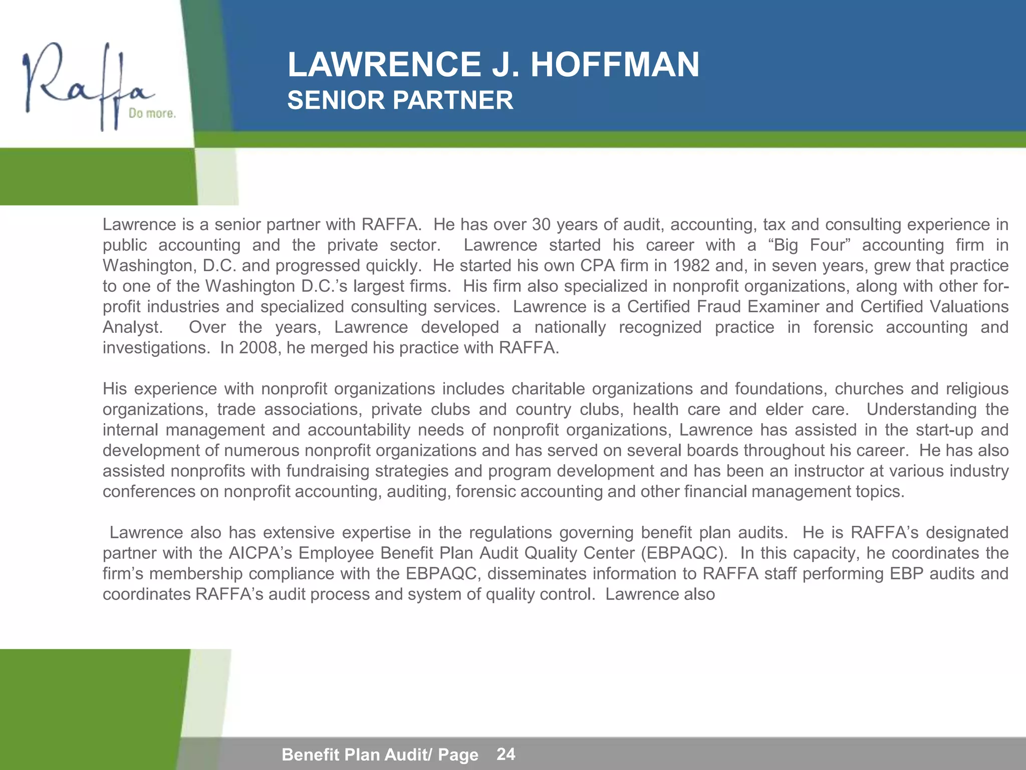LAWRENCE J. HOFFMAN
                        SENIOR PARTNER



Lawrence is a senior partner with RAFFA. He has over 30 years of audit, accounting, tax and consulting experience in
public accounting and the private sector. Lawrence started his career with a “Big Four” accounting firm in
Washington, D.C. and progressed quickly. He started his own CPA firm in 1982 and, in seven years, grew that practice
to one of the Washington D.C.’s largest firms. His firm also specialized in nonprofit organizations, along with other for-
profit industries and specialized consulting services. Lawrence is a Certified Fraud Examiner and Certified Valuations
Analyst. Over the years, Lawrence developed a nationally recognized practice in forensic accounting and
investigations. In 2008, he merged his practice with RAFFA.

His experience with nonprofit organizations includes charitable organizations and foundations, churches and religious
organizations, trade associations, private clubs and country clubs, health care and elder care. Understanding the
internal management and accountability needs of nonprofit organizations, Lawrence has assisted in the start-up and
development of numerous nonprofit organizations and has served on several boards throughout his career. He has also
assisted nonprofits with fundraising strategies and program development and has been an instructor at various industry
conferences on nonprofit accounting, auditing, forensic accounting and other financial management topics.

  Lawrence also has extensive expertise in the regulations governing benefit plan audits. He is RAFFA’s designated
partner with the AICPA’s Employee Benefit Plan Audit Quality Center (EBPAQC). In this capacity, he coordinates the
firm’s membership compliance with the EBPAQC, disseminates information to RAFFA staff performing EBP audits and
coordinates RAFFA’s audit process and system of quality control. Lawrence also




                        Benefit Plan Audit/ Page     24
 
