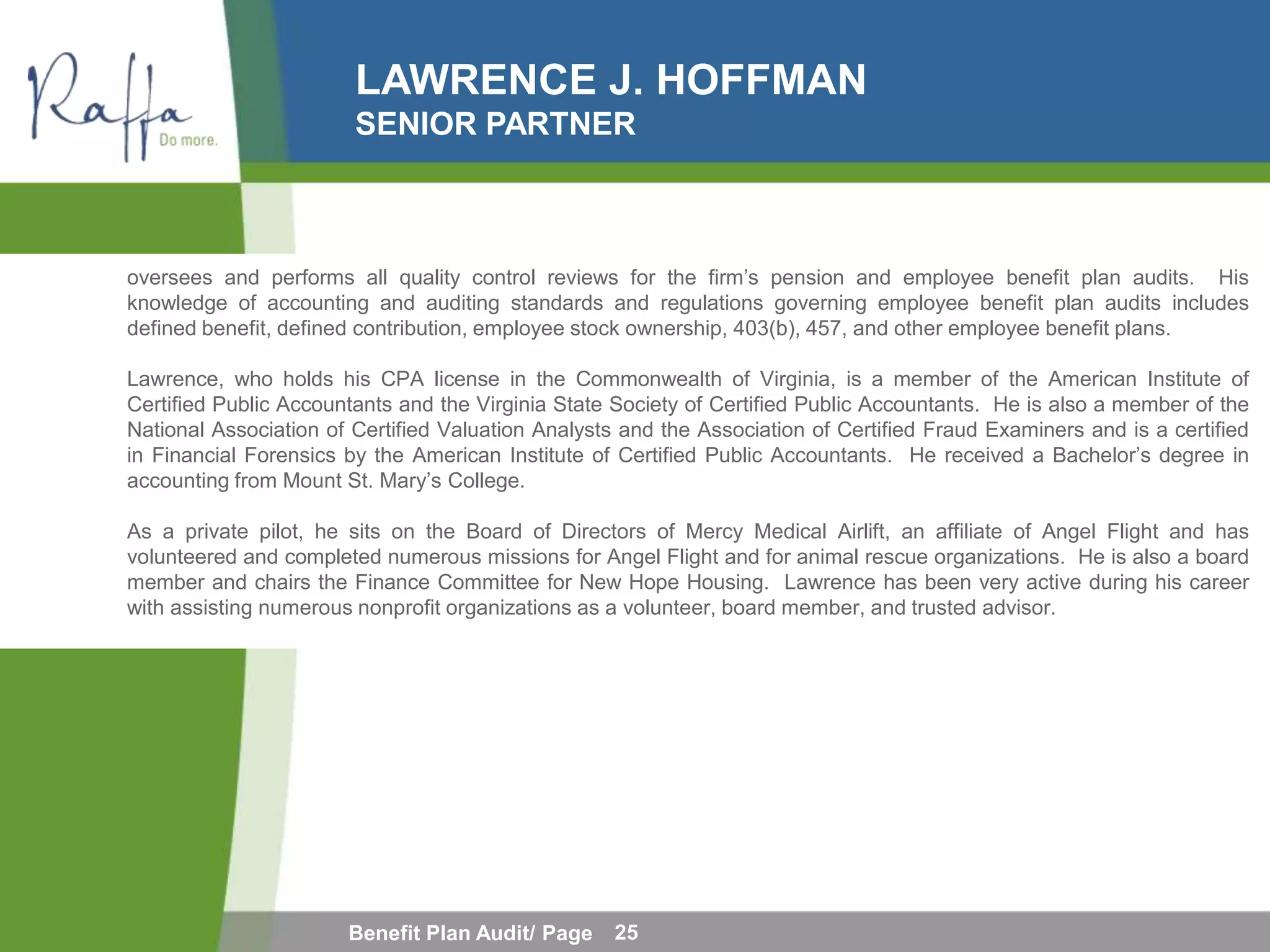 LAWRENCE J. HOFFMAN
                        SENIOR PARTNER



oversees and performs all quality control reviews for the firm’s pension and employee benefit plan audits. His
knowledge of accounting and auditing standards and regulations governing employee benefit plan audits includes
defined benefit, defined contribution, employee stock ownership, 403(b), 457, and other employee benefit plans.

Lawrence, who holds his CPA license in the Commonwealth of Virginia, is a member of the American Institute of
Certified Public Accountants and the Virginia State Society of Certified Public Accountants. He is also a member of the
National Association of Certified Valuation Analysts and the Association of Certified Fraud Examiners and is a certified
in Financial Forensics by the American Institute of Certified Public Accountants. He received a Bachelor’s degree in
accounting from Mount St. Mary’s College.

As a private pilot, he sits on the Board of Directors of Mercy Medical Airlift, an affiliate of Angel Flight and has
volunteered and completed numerous missions for Angel Flight and for animal rescue organizations. He is also a board
member and chairs the Finance Committee for New Hope Housing. Lawrence has been very active during his career
with assisting numerous nonprofit organizations as a volunteer, board member, and trusted advisor.




                       Benefit Plan Audit/ Page     25
 