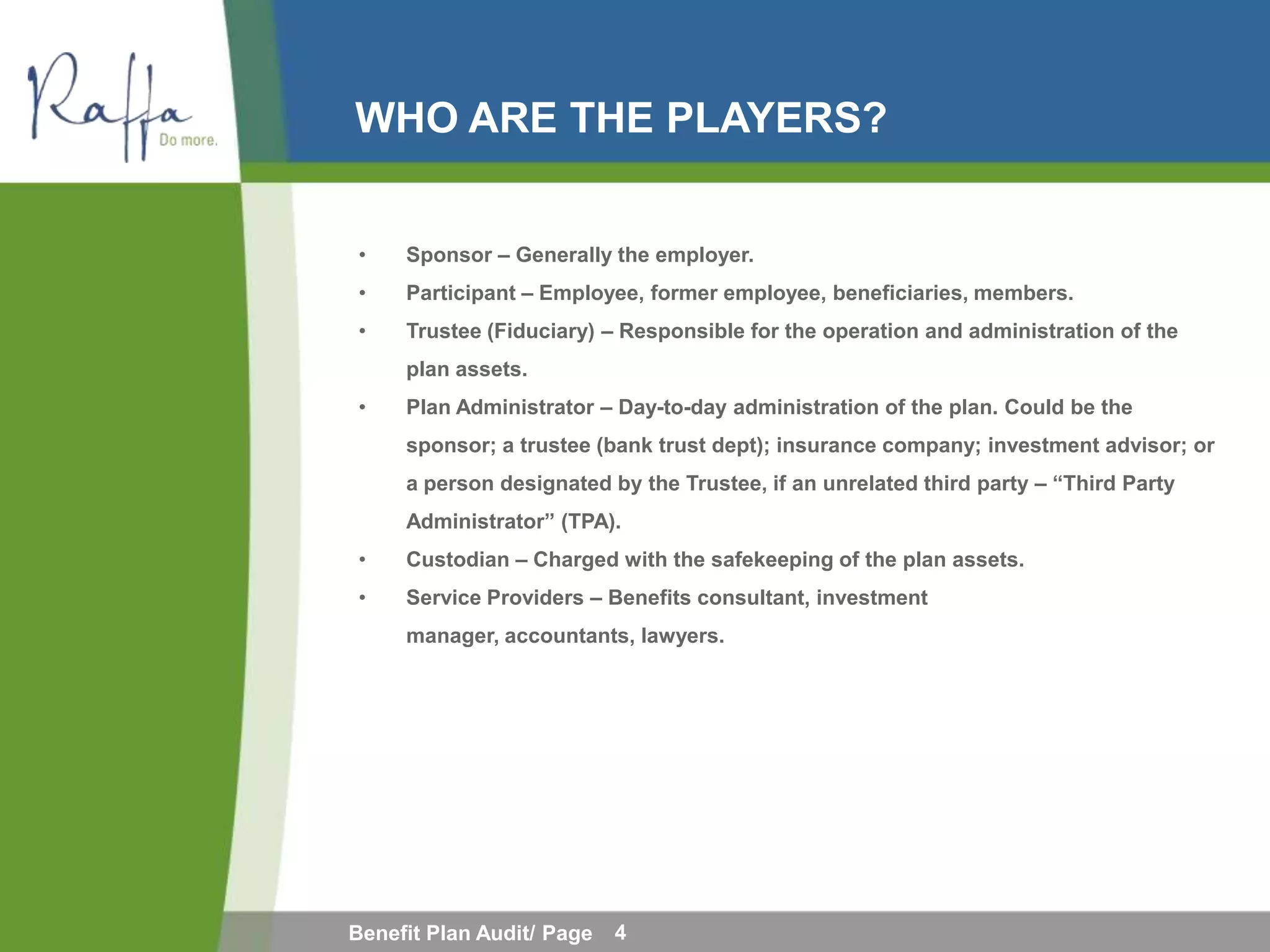 WHO ARE THE PLAYERS?


•    Sponsor – Generally the employer.
•    Participant – Employee, former employee, beneficiaries, members.
•    Trustee (Fiduciary) – Responsible for the operation and administration of the
     plan assets.
•    Plan Administrator – Day-to-day administration of the plan. Could be the
     sponsor; a trustee (bank trust dept); insurance company; investment advisor; or
     a person designated by the Trustee, if an unrelated third party – “Third Party
     Administrator” (TPA).
•    Custodian – Charged with the safekeeping of the plan assets.
•    Service Providers – Benefits consultant, investment
     manager, accountants, lawyers.




Benefit Plan Audit/ Page   4
 