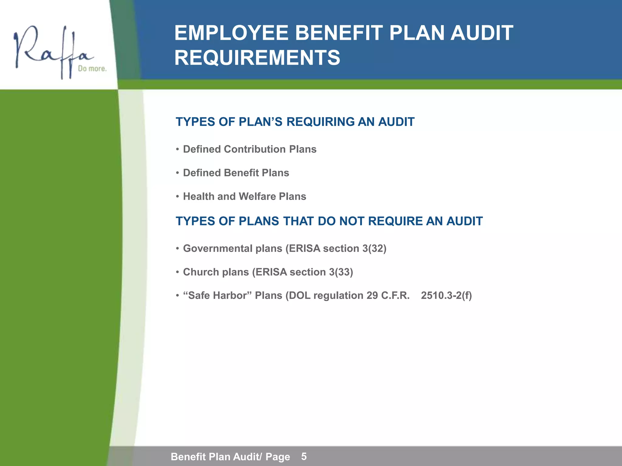 EMPLOYEE BENEFIT PLAN AUDIT
REQUIREMENTS

TYPES OF PLAN’S REQUIRING AN AUDIT

• Defined Contribution Plans

• Defined Benefit Plans

• Health and Welfare Plans

TYPES OF PLANS THAT DO NOT REQUIRE AN AUDIT

• Governmental plans (ERISA section 3(32)

• Church plans (ERISA section 3(33)

• “Safe Harbor” Plans (DOL regulation 29 C.F.R.   2510.3-2(f)




Benefit Plan Audit/ Page   5
 