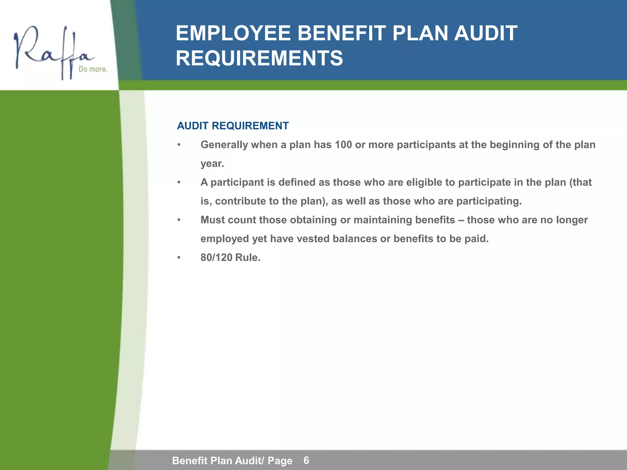 EMPLOYEE BENEFIT PLAN AUDIT
REQUIREMENTS


AUDIT REQUIREMENT
•    Generally when a plan has 100 or more participants at the beginning of the plan
     year.
•    A participant is defined as those who are eligible to participate in the plan (that
     is, contribute to the plan), as well as those who are participating.
•    Must count those obtaining or maintaining benefits – those who are no longer
     employed yet have vested balances or benefits to be paid.
•    80/120 Rule.




Benefit Plan Audit/ Page   6
 