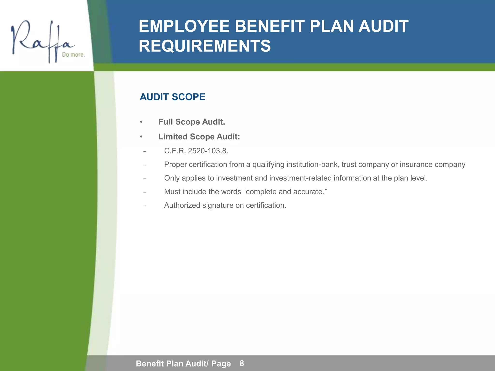 EMPLOYEE BENEFIT PLAN AUDIT
REQUIREMENTS

AUDIT SCOPE

•       Full Scope Audit.
•       Limited Scope Audit:
    ̵    C.F.R. 2520-103.8.
    ̵    Proper certification from a qualifying institution-bank, trust company or insurance company
    ̵    Only applies to investment and investment-related information at the plan level.
    ̵    Must include the words “complete and accurate.”
    ̵    Authorized signature on certification.




Benefit Plan Audit/ Page        8
 