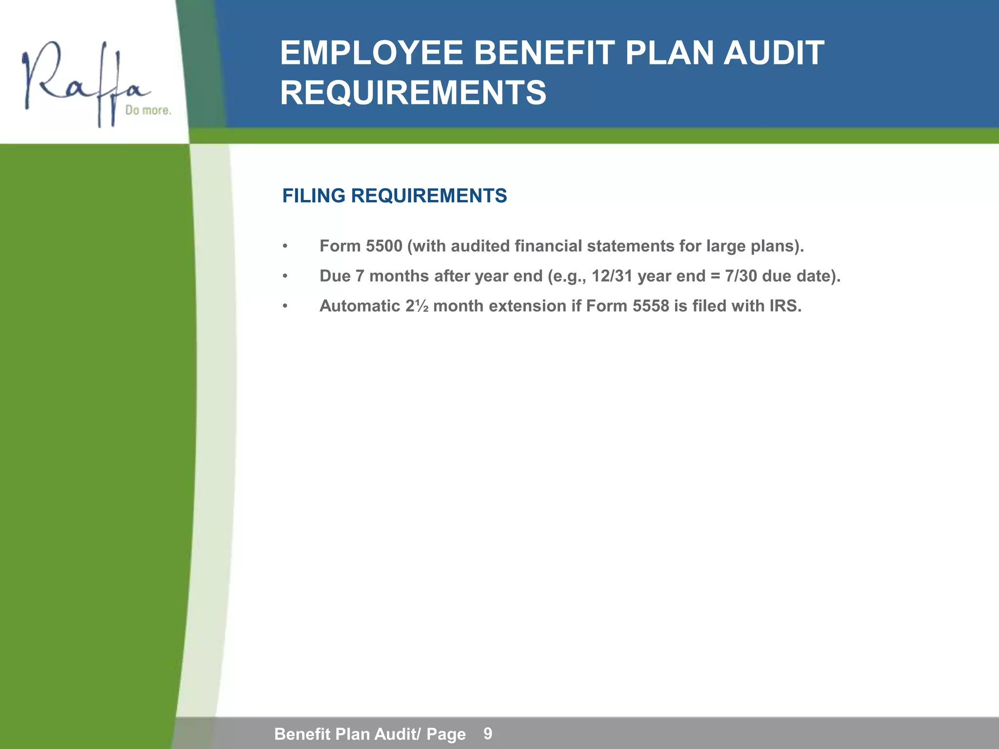 EMPLOYEE BENEFIT PLAN AUDIT
REQUIREMENTS

FILING REQUIREMENTS

•    Form 5500 (with audited financial statements for large plans).
•    Due 7 months after year end (e.g., 12/31 year end = 7/30 due date).
•    Automatic 2½ month extension if Form 5558 is filed with IRS.




Benefit Plan Audit/ Page   9
 