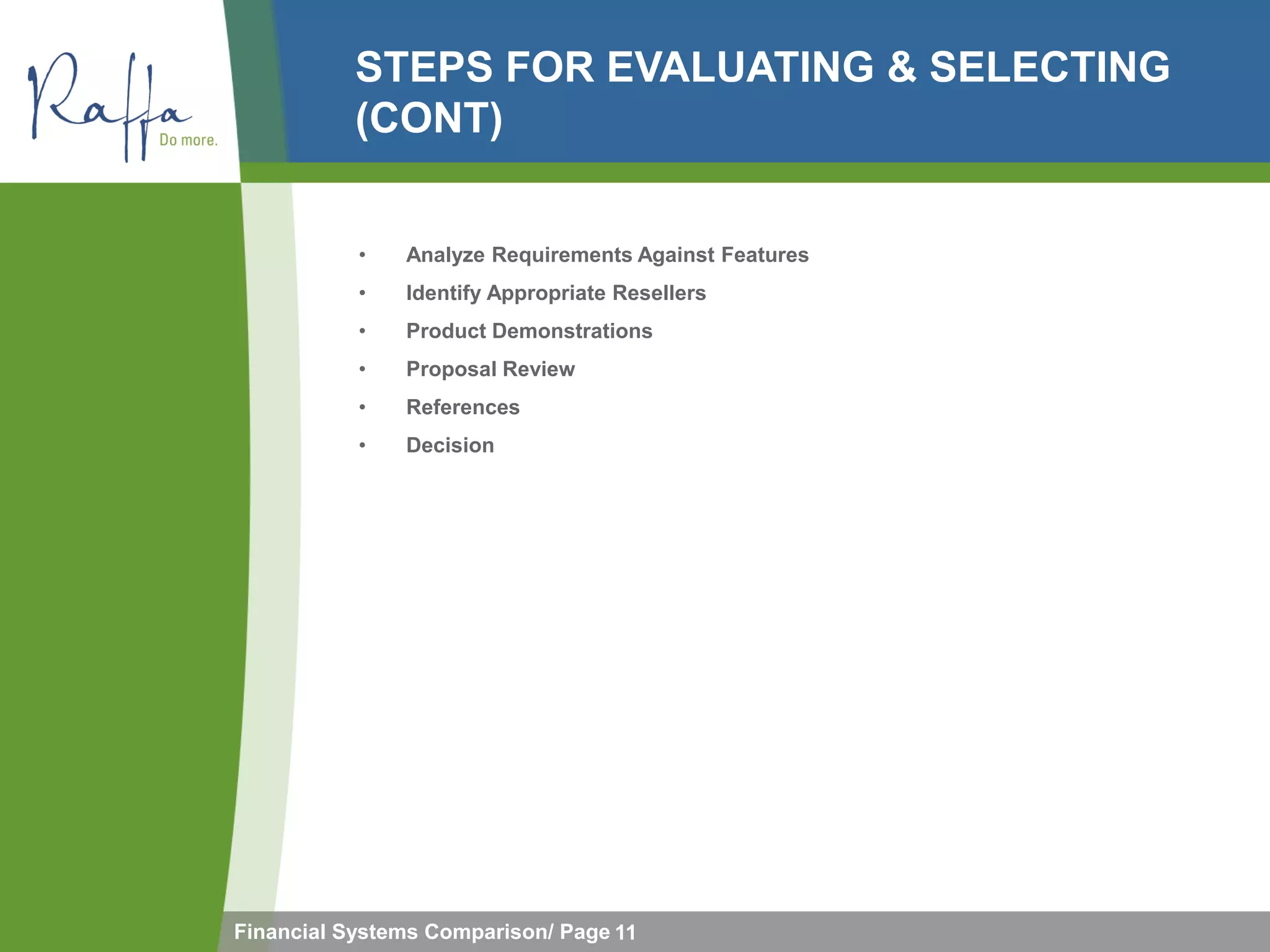 STEPS FOR EVALUATING & SELECTING
           (CONT)


           •   Analyze Requirements Against Features
           •   Identify Appropriate Resellers
           •   Product Demonstrations
           •   Proposal Review
           •   References
           •   Decision




Financial Systems Comparison/ Page 11
 