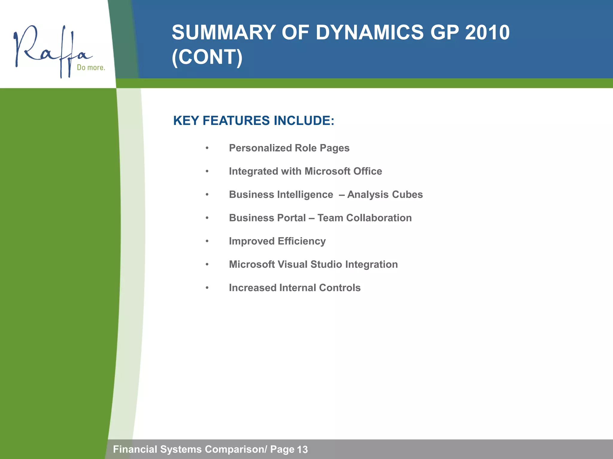 SUMMARY OF DYNAMICS GP 2010
           (CONT)

           KEY FEATURES INCLUDE:

                 •   Personalized Role Pages

                 •   Integrated with Microsoft Office

                 •   Business Intelligence – Analysis Cubes

                 •   Business Portal – Team Collaboration

                 •   Improved Efficiency

                 •   Microsoft Visual Studio Integration

                 •   Increased Internal Controls




Financial Systems Comparison/ Page 13
 