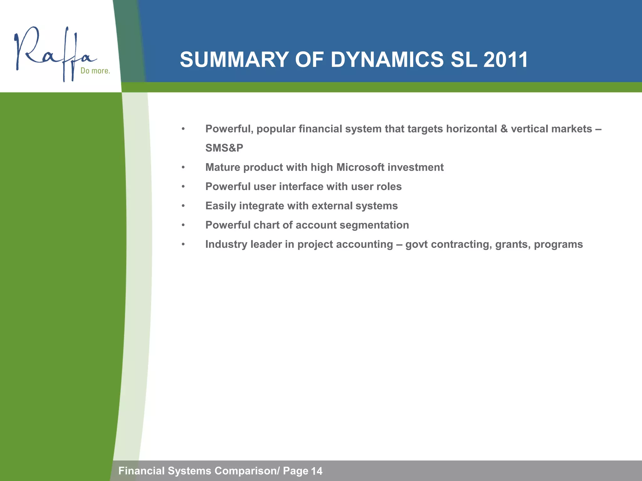 SUMMARY OF DYNAMICS SL 2011


           •   Powerful, popular financial system that targets horizontal & vertical markets –
               SMS&P
           •   Mature product with high Microsoft investment
           •   Powerful user interface with user roles
           •   Easily integrate with external systems
           •   Powerful chart of account segmentation
           •   Industry leader in project accounting – govt contracting, grants, programs




Financial Systems Comparison/ Page 14
 