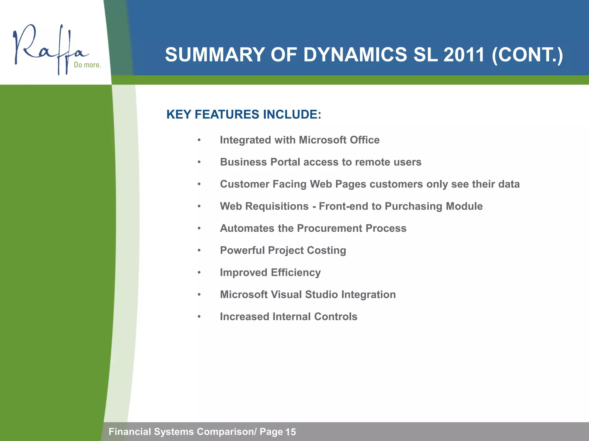 SUMMARY OF DYNAMICS SL 2011 (CONT.)

           KEY FEATURES INCLUDE:

                 •   Integrated with Microsoft Office

                 •   Business Portal access to remote users

                 •   Customer Facing Web Pages customers only see their data

                 •   Web Requisitions - Front-end to Purchasing Module

                 •   Automates the Procurement Process

                 •   Powerful Project Costing

                 •   Improved Efficiency

                 •   Microsoft Visual Studio Integration

                 •   Increased Internal Controls




Financial Systems Comparison/ Page 15
 