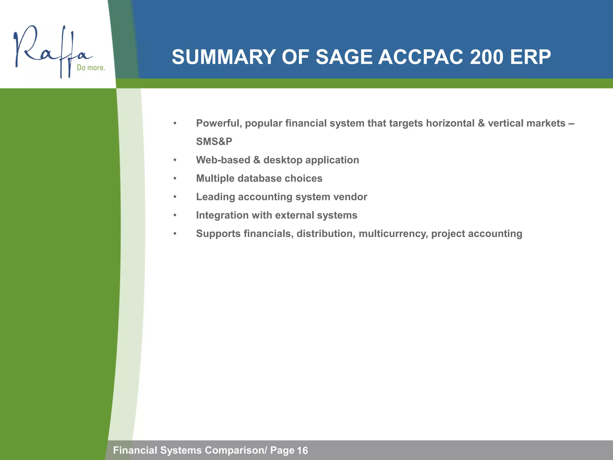 SUMMARY OF SAGE ACCPAC 200 ERP


           •   Powerful, popular financial system that targets horizontal & vertical markets –
               SMS&P
           •   Web-based & desktop application
           •   Multiple database choices
           •   Leading accounting system vendor
           •   Integration with external systems
           •   Supports financials, distribution, multicurrency, project accounting




Financial Systems Comparison/ Page 16
 