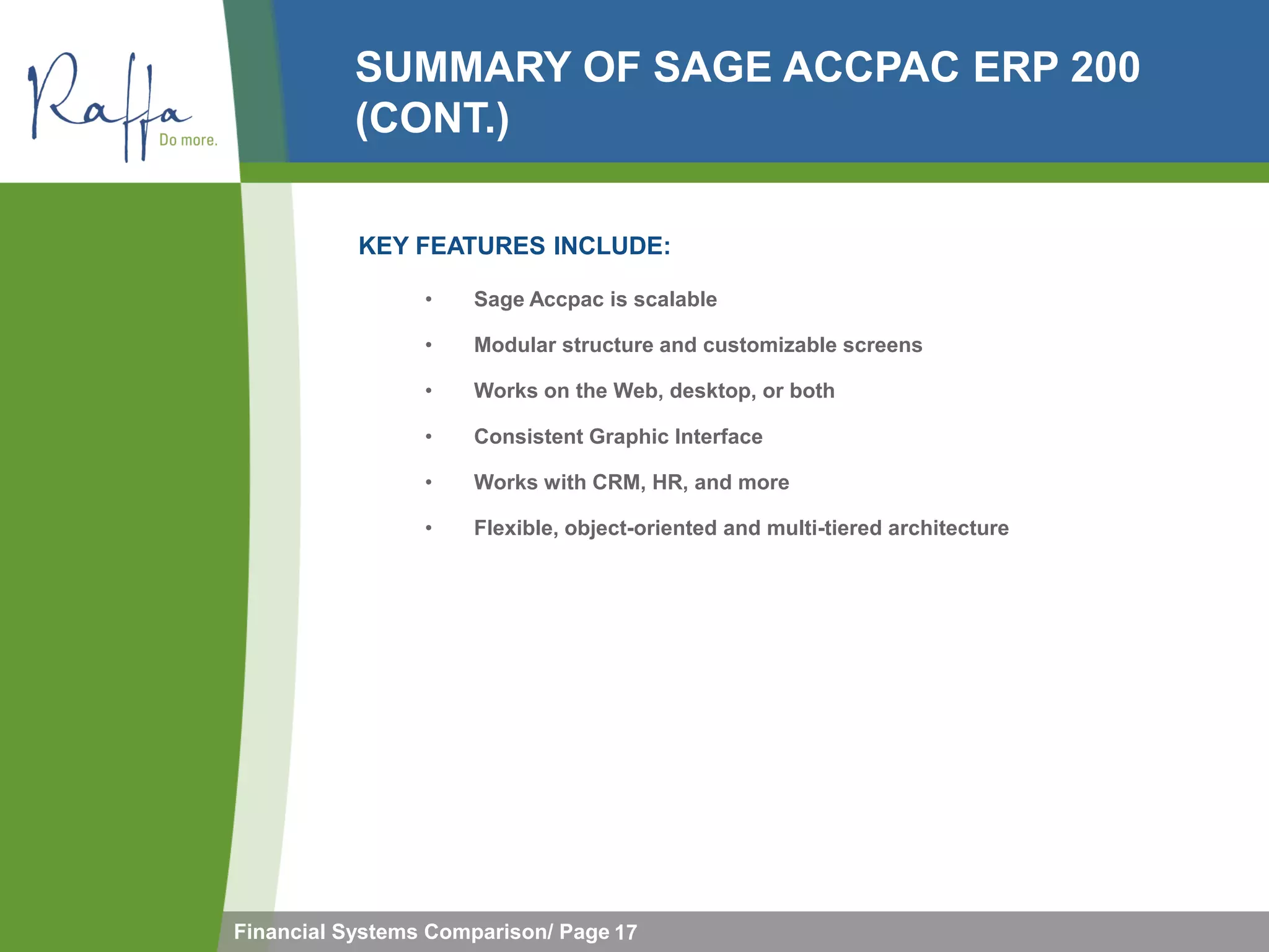 SUMMARY OF SAGE ACCPAC ERP 200
           (CONT.)

           KEY FEATURES INCLUDE:

                 •   Sage Accpac is scalable

                 •   Modular structure and customizable screens

                 •   Works on the Web, desktop, or both

                 •   Consistent Graphic Interface

                 •   Works with CRM, HR, and more

                 •   Flexible, object-oriented and multi-tiered architecture




Financial Systems Comparison/ Page 17
 