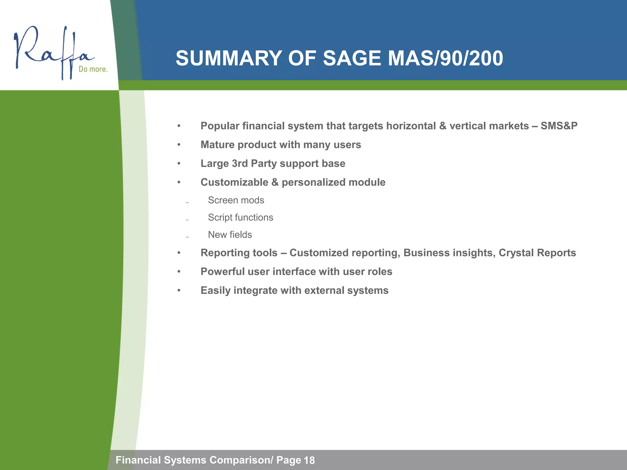 SUMMARY OF SAGE MAS/90/200


           •       Popular financial system that targets horizontal & vertical markets – SMS&P
           •       Mature product with many users
           •       Large 3rd Party support base
           •       Customizable & personalized module
               ̵    Screen mods
               ̵    Script functions
               ̵    New fields
           •       Reporting tools – Customized reporting, Business insights, Crystal Reports
           •       Powerful user interface with user roles
           •       Easily integrate with external systems




Financial Systems Comparison/ Page 18
 
