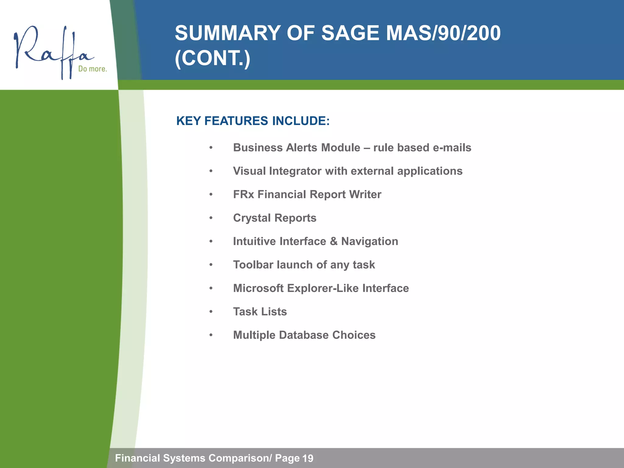 SUMMARY OF SAGE MAS/90/200
           (CONT.)

           KEY FEATURES INCLUDE:

                 •   Business Alerts Module – rule based e-mails

                 •   Visual Integrator with external applications

                 •   FRx Financial Report Writer

                 •   Crystal Reports

                 •   Intuitive Interface & Navigation

                 •   Toolbar launch of any task

                 •   Microsoft Explorer-Like Interface

                 •   Task Lists

                 •   Multiple Database Choices




Financial Systems Comparison/ Page 19
 