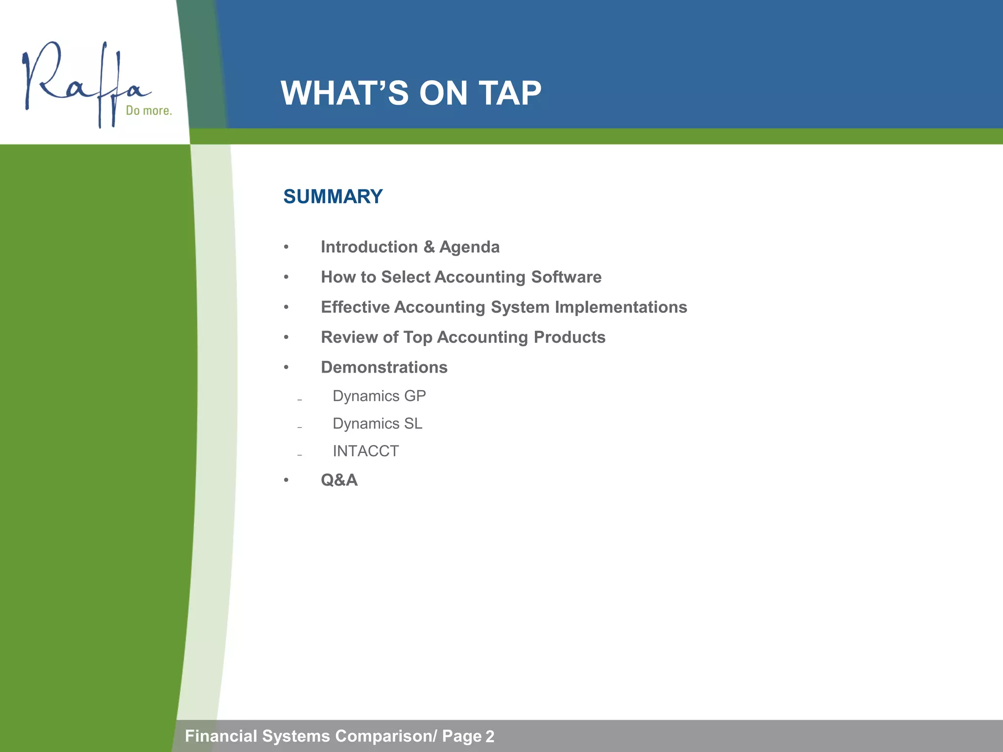 WHAT’S ON TAP

           SUMMARY

           •       Introduction & Agenda
           •       How to Select Accounting Software
           •       Effective Accounting System Implementations
           •       Review of Top Accounting Products
           •       Demonstrations
               ̵    Dynamics GP
               ̵    Dynamics SL
               ̵    INTACCT
           •       Q&A




Financial Systems Comparison/ Page 2
 