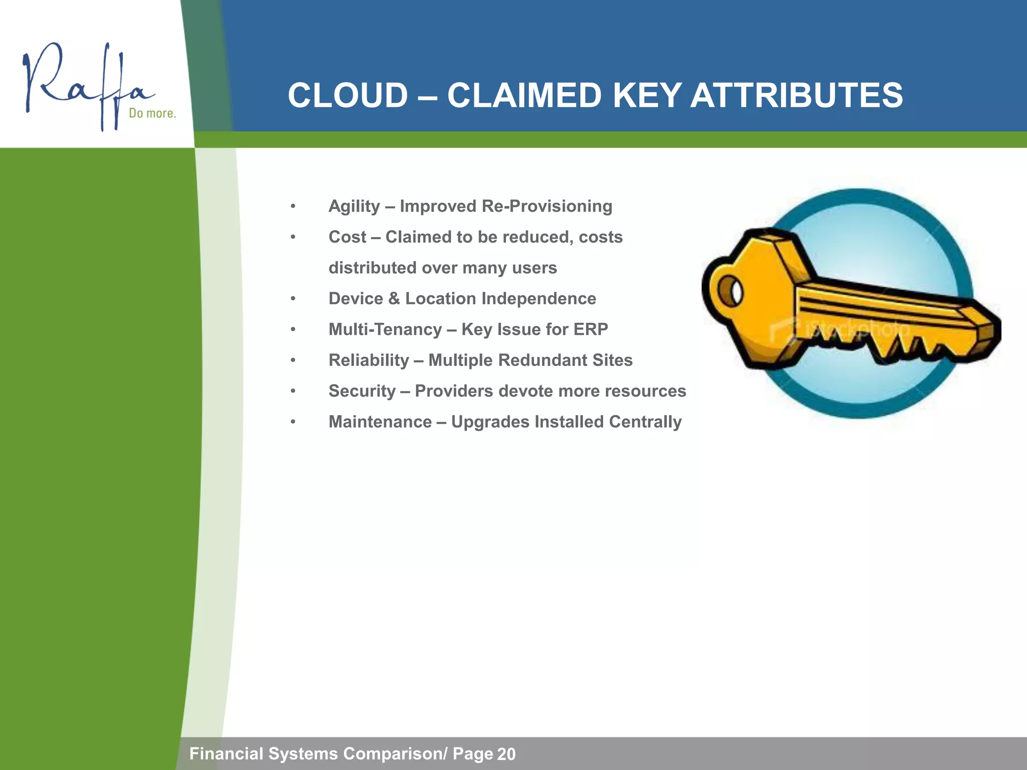 CLOUD – CLAIMED KEY ATTRIBUTES


           •   Agility – Improved Re-Provisioning
           •   Cost – Claimed to be reduced, costs
               distributed over many users
           •   Device & Location Independence
           •   Multi-Tenancy – Key Issue for ERP
           •   Reliability – Multiple Redundant Sites
           •   Security – Providers devote more resources
           •   Maintenance – Upgrades Installed Centrally




Financial Systems Comparison/ Page 20
 