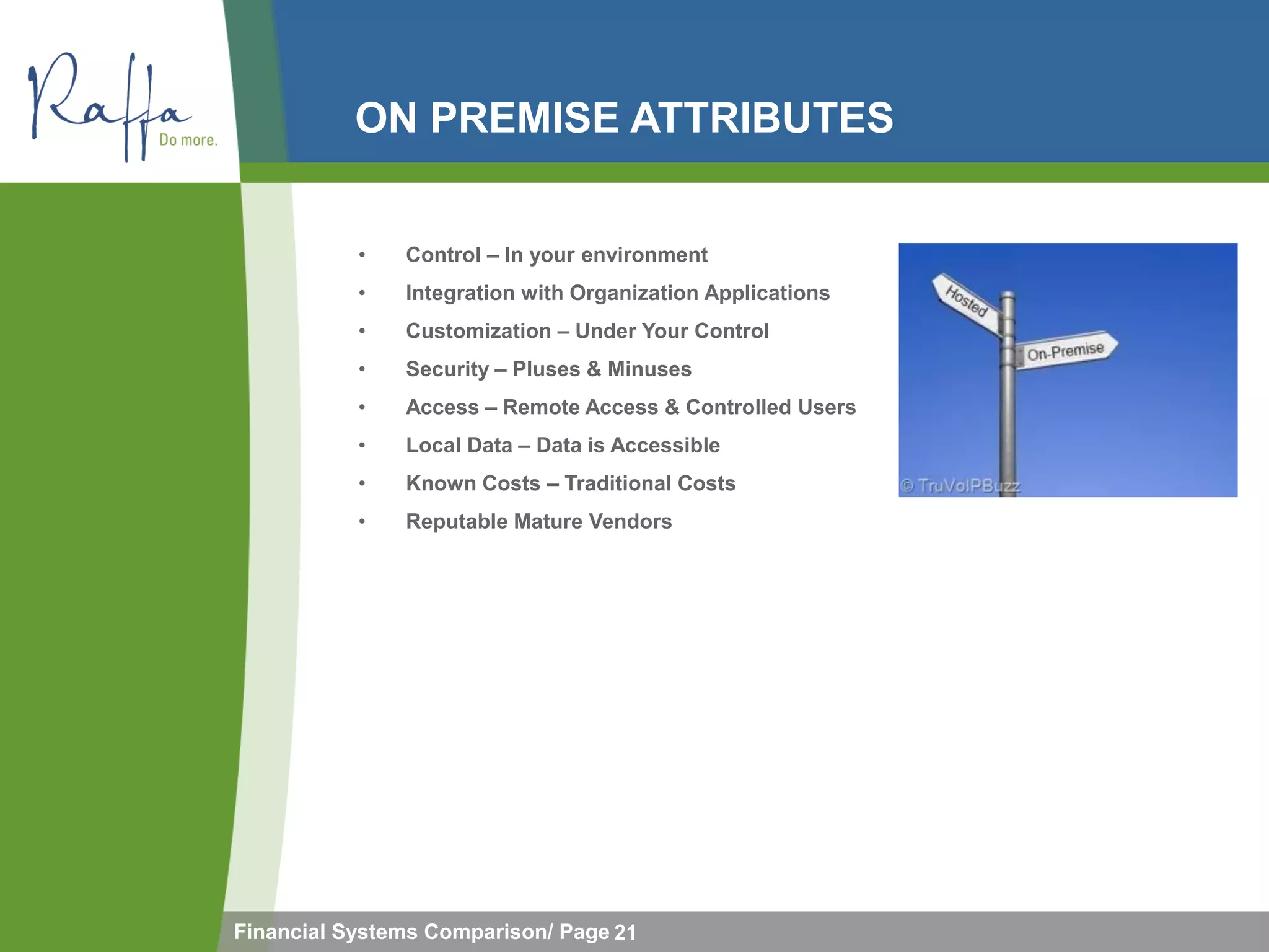 ON PREMISE ATTRIBUTES


           •   Control – In your environment
           •   Integration with Organization Applications
           •   Customization – Under Your Control
           •   Security – Pluses & Minuses
           •   Access – Remote Access & Controlled Users
           •   Local Data – Data is Accessible
           •   Known Costs – Traditional Costs
           •   Reputable Mature Vendors




Financial Systems Comparison/ Page 21
 