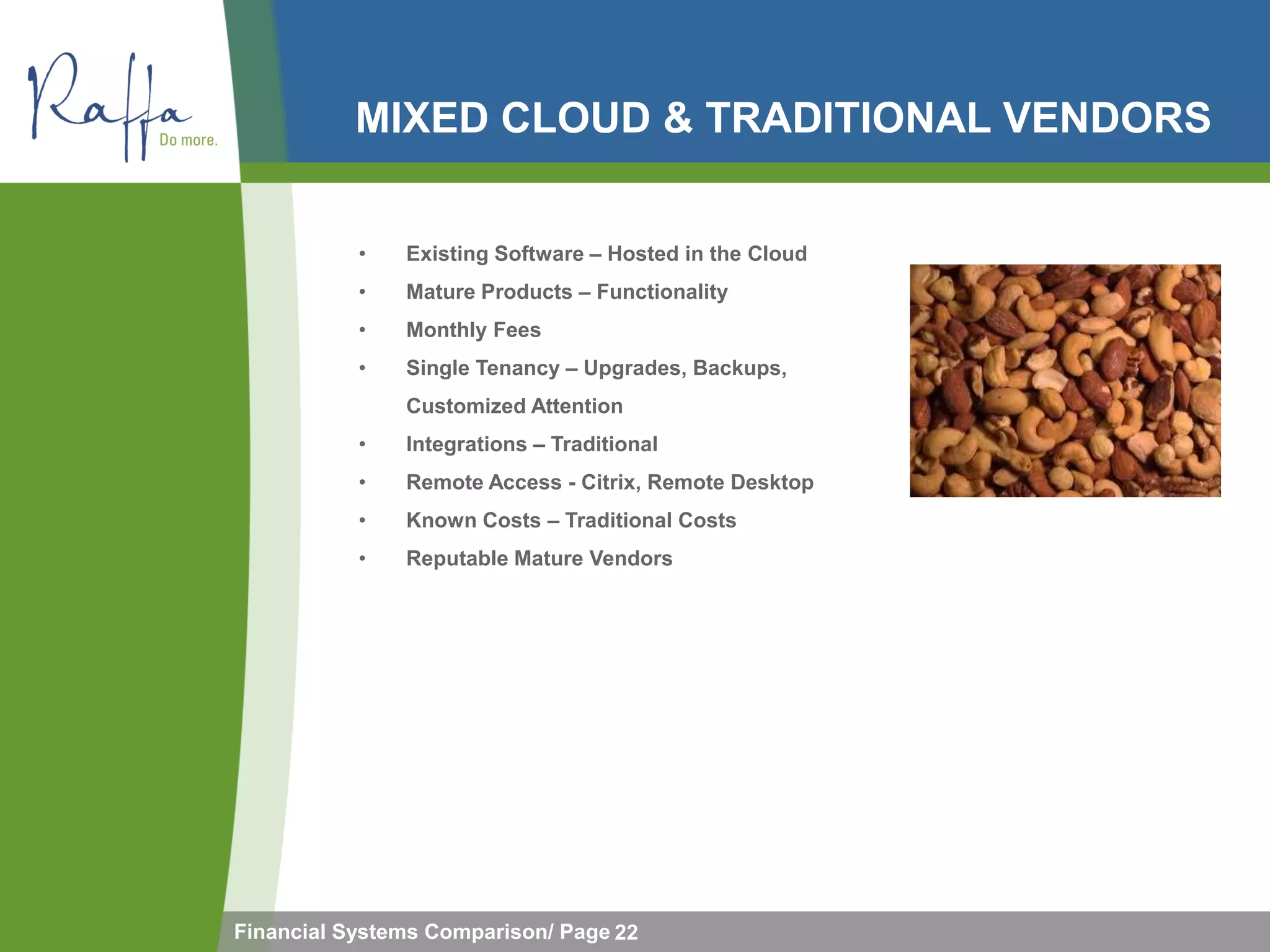 MIXED CLOUD & TRADITIONAL VENDORS


           •   Existing Software – Hosted in the Cloud
           •   Mature Products – Functionality
           •   Monthly Fees
           •   Single Tenancy – Upgrades, Backups,
               Customized Attention
           •   Integrations – Traditional
           •   Remote Access - Citrix, Remote Desktop
           •   Known Costs – Traditional Costs
           •   Reputable Mature Vendors




Financial Systems Comparison/ Page 22
 