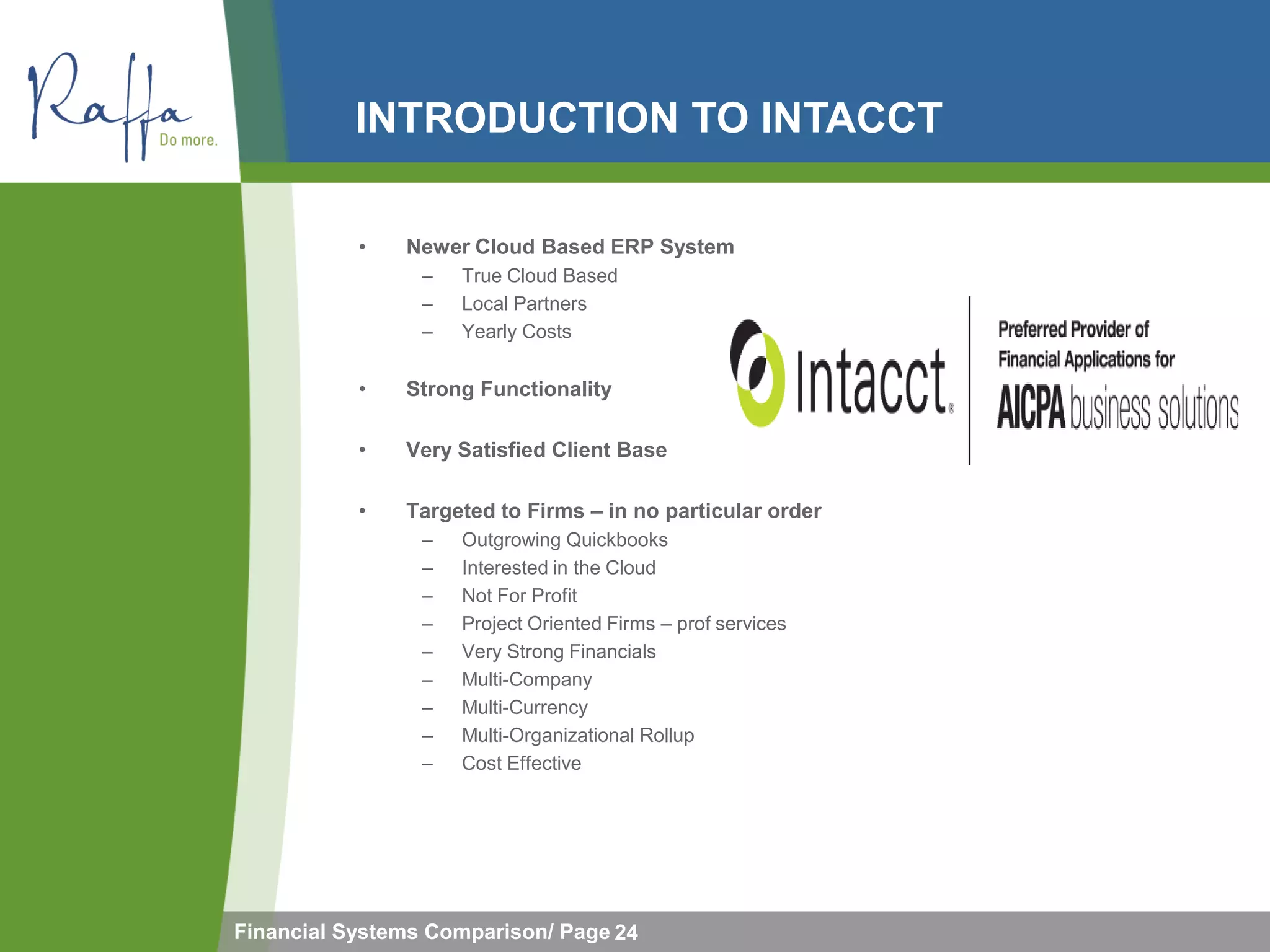 INTRODUCTION TO INTACCT

           •   Newer Cloud Based ERP System
                 –   True Cloud Based
                 –   Local Partners
                 –   Yearly Costs

           •   Strong Functionality

           •   Very Satisfied Client Base

           •   Targeted to Firms – in no particular order
                 –   Outgrowing Quickbooks
                 –   Interested in the Cloud
                 –   Not For Profit
                 –   Project Oriented Firms – prof services
                 –   Very Strong Financials
                 –   Multi-Company
                 –   Multi-Currency
                 –   Multi-Organizational Rollup
                 –   Cost Effective




Financial Systems Comparison/ Page 24
 