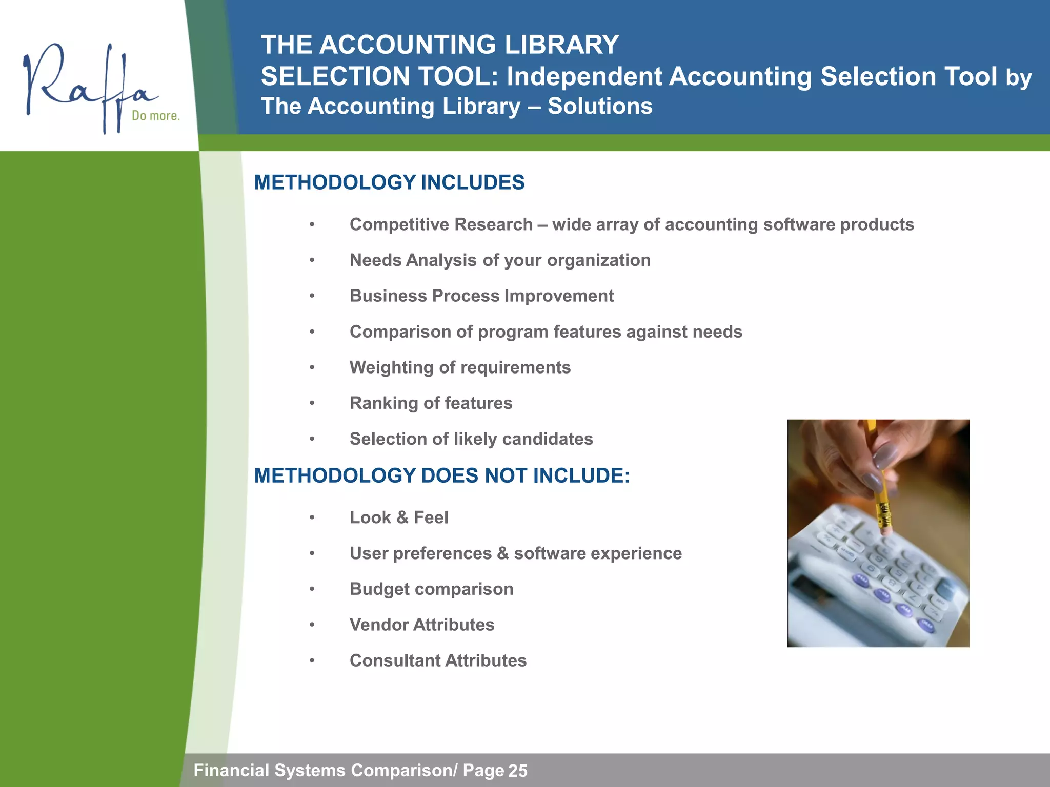THE ACCOUNTING LIBRARY
       SELECTION TOOL: Independent Accounting Selection Tool by
       The Accounting Library – Solutions


      METHODOLOGY INCLUDES
            •    Competitive Research – wide array of accounting software products

            •    Needs Analysis of your organization

            •    Business Process Improvement

            •    Comparison of program features against needs

            •    Weighting of requirements

            •    Ranking of features

            •    Selection of likely candidates

      METHODOLOGY DOES NOT INCLUDE:
            •    Look & Feel

            •    User preferences & software experience

            •    Budget comparison

            •    Vendor Attributes

            •    Consultant Attributes




Financial Systems Comparison/ Page 25
 