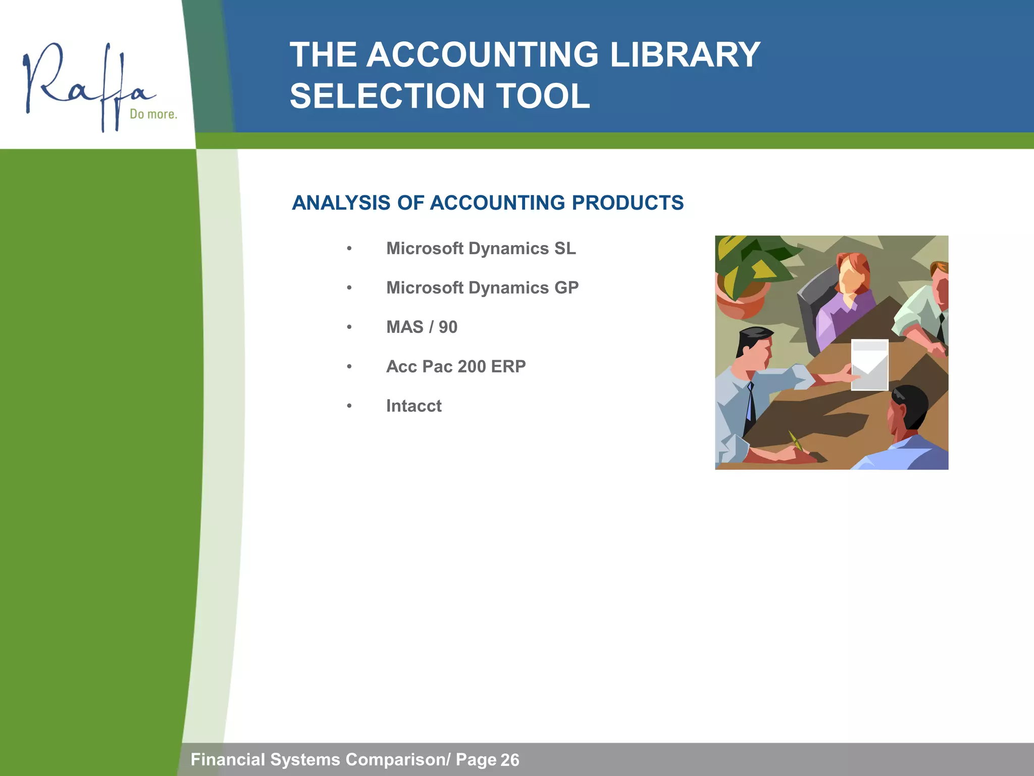 THE ACCOUNTING LIBRARY
           SELECTION TOOL

           ANALYSIS OF ACCOUNTING PRODUCTS

                 •   Microsoft Dynamics SL

                 •   Microsoft Dynamics GP

                 •   MAS / 90

                 •   Acc Pac 200 ERP

                 •   Intacct




Financial Systems Comparison/ Page 26
 