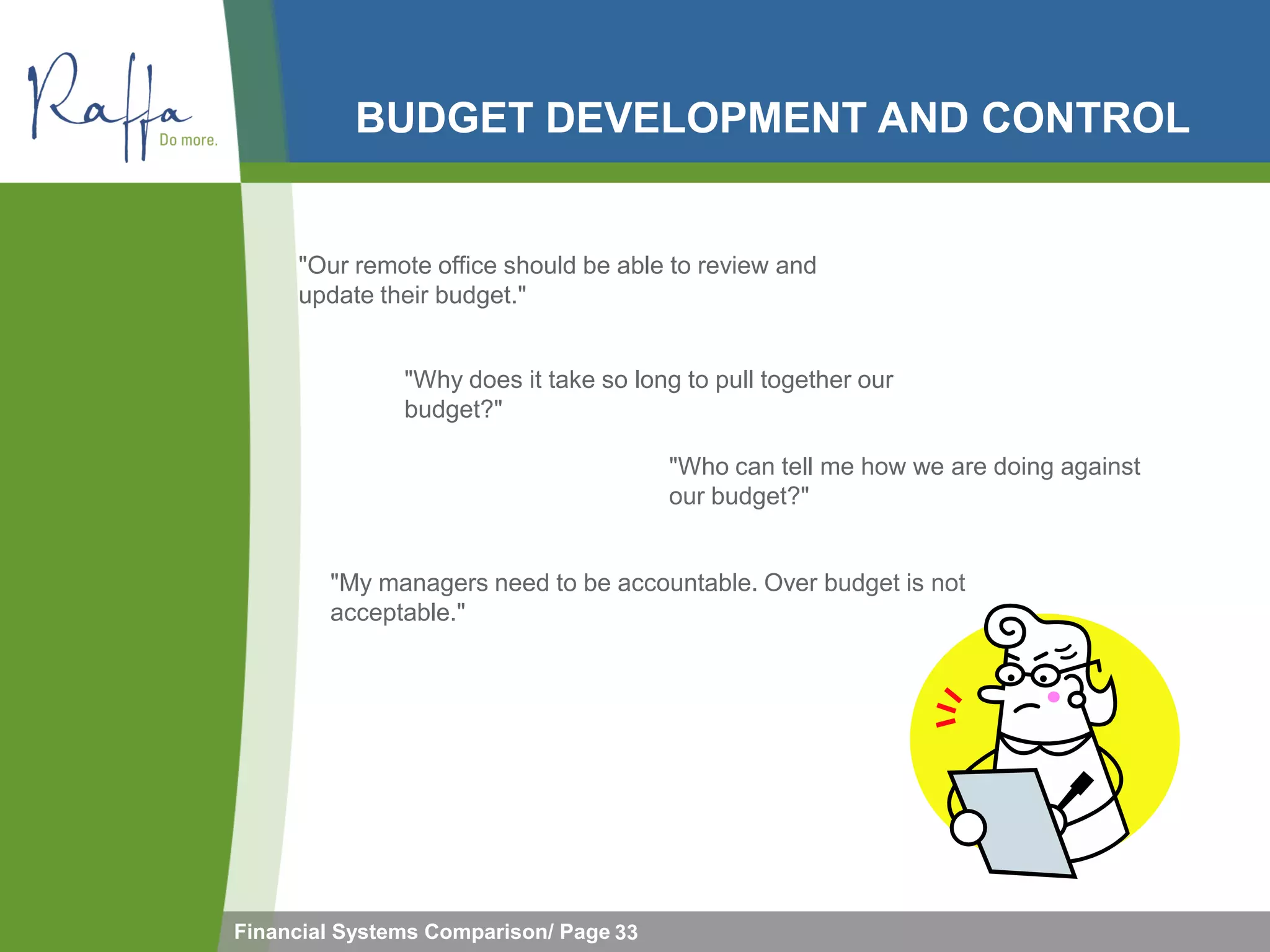 BUDGET DEVELOPMENT AND CONTROL


     "Our remote office should be able to review and
     update their budget."


               "Why does it take so long to pull together our
               budget?"

                                        "Who can tell me how we are doing against
                                        our budget?"


        "My managers need to be accountable. Over budget is not
        acceptable."




Financial Systems Comparison/ Page 33
 
