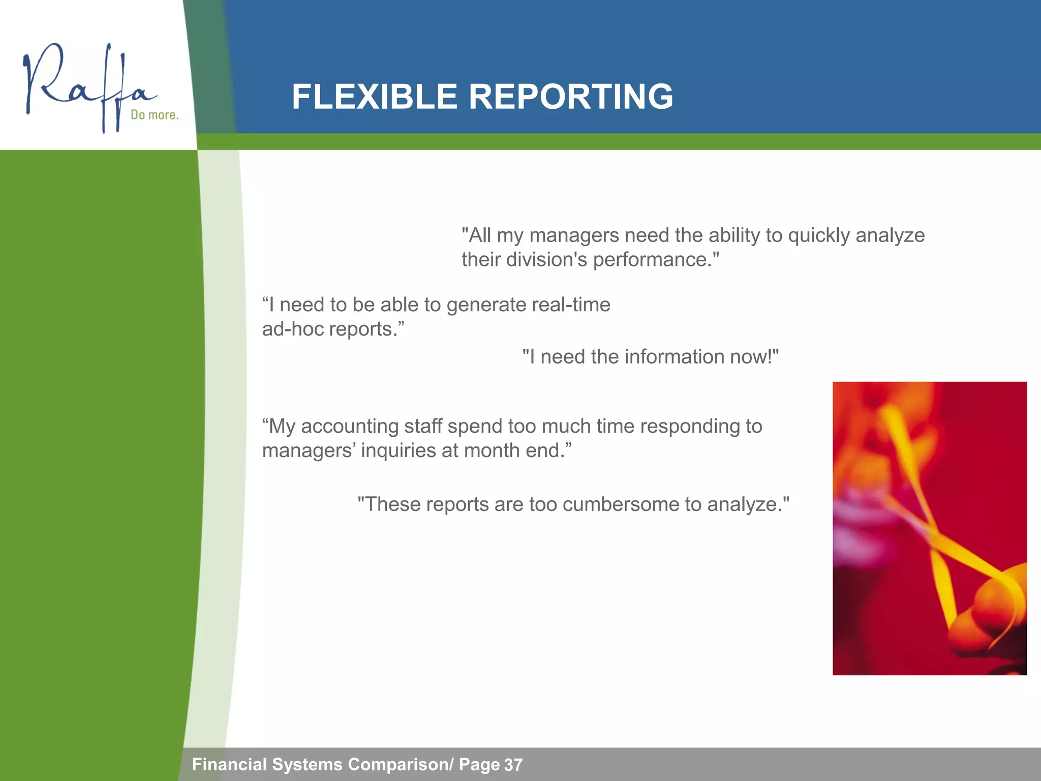 FLEXIBLE REPORTING


                              "All my managers need the ability to quickly analyze
                              their division's performance."

       “I need to be able to generate real-time
       ad-hoc reports.”
                                     "I need the information now!"


       “My accounting staff spend too much time responding to
       managers’ inquiries at month end.”

                  "These reports are too cumbersome to analyze."




Financial Systems Comparison/ Page 37
 