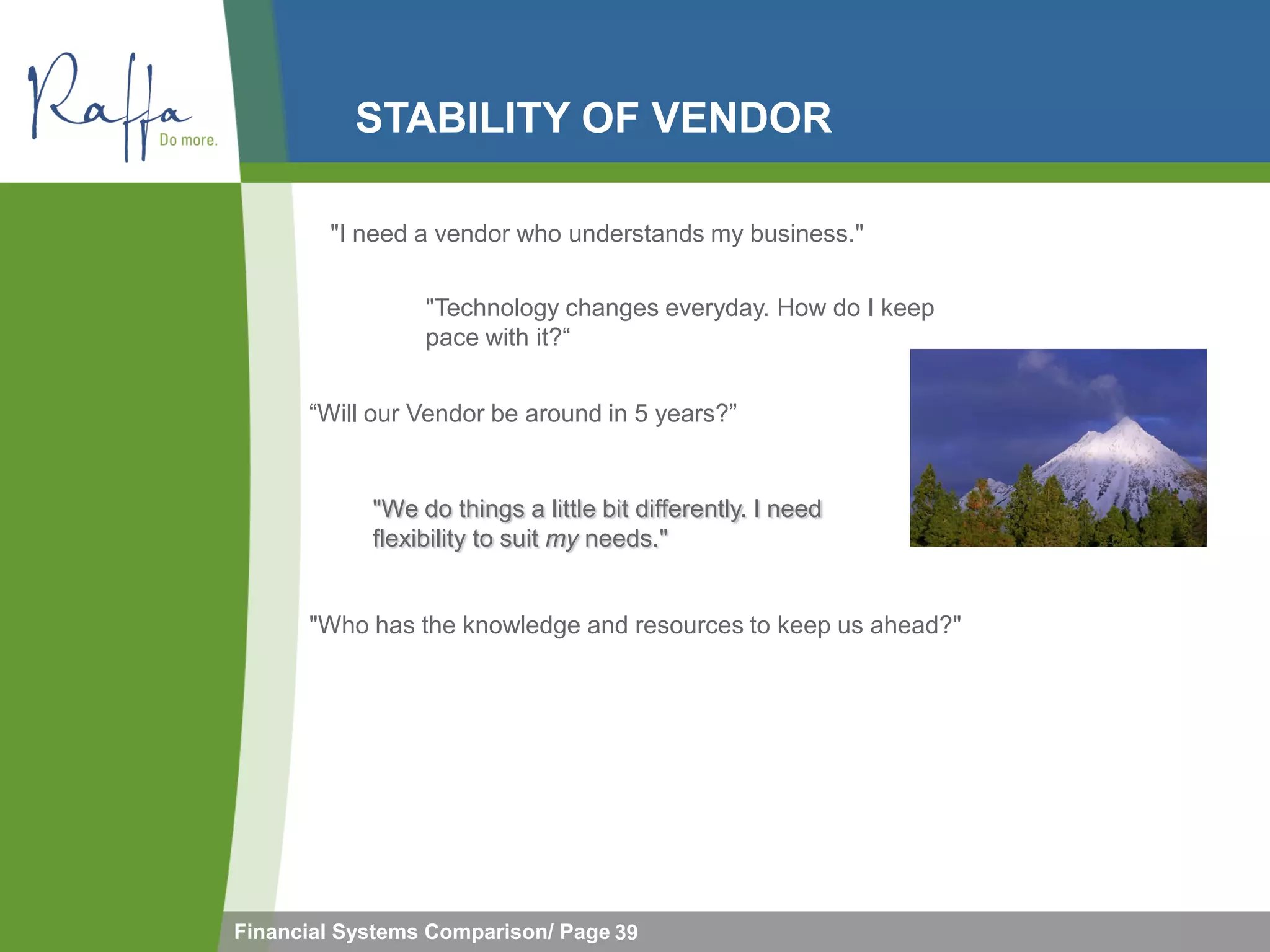STABILITY OF VENDOR

        "I need a vendor who understands my business."

                 "Technology changes everyday. How do I keep
                 pace with it?“


      “Will our Vendor be around in 5 years?”


            "We do things a little bit differently. I need
            flexibility to suit my needs."


      "Who has the knowledge and resources to keep us ahead?"




Financial Systems Comparison/ Page 39
 