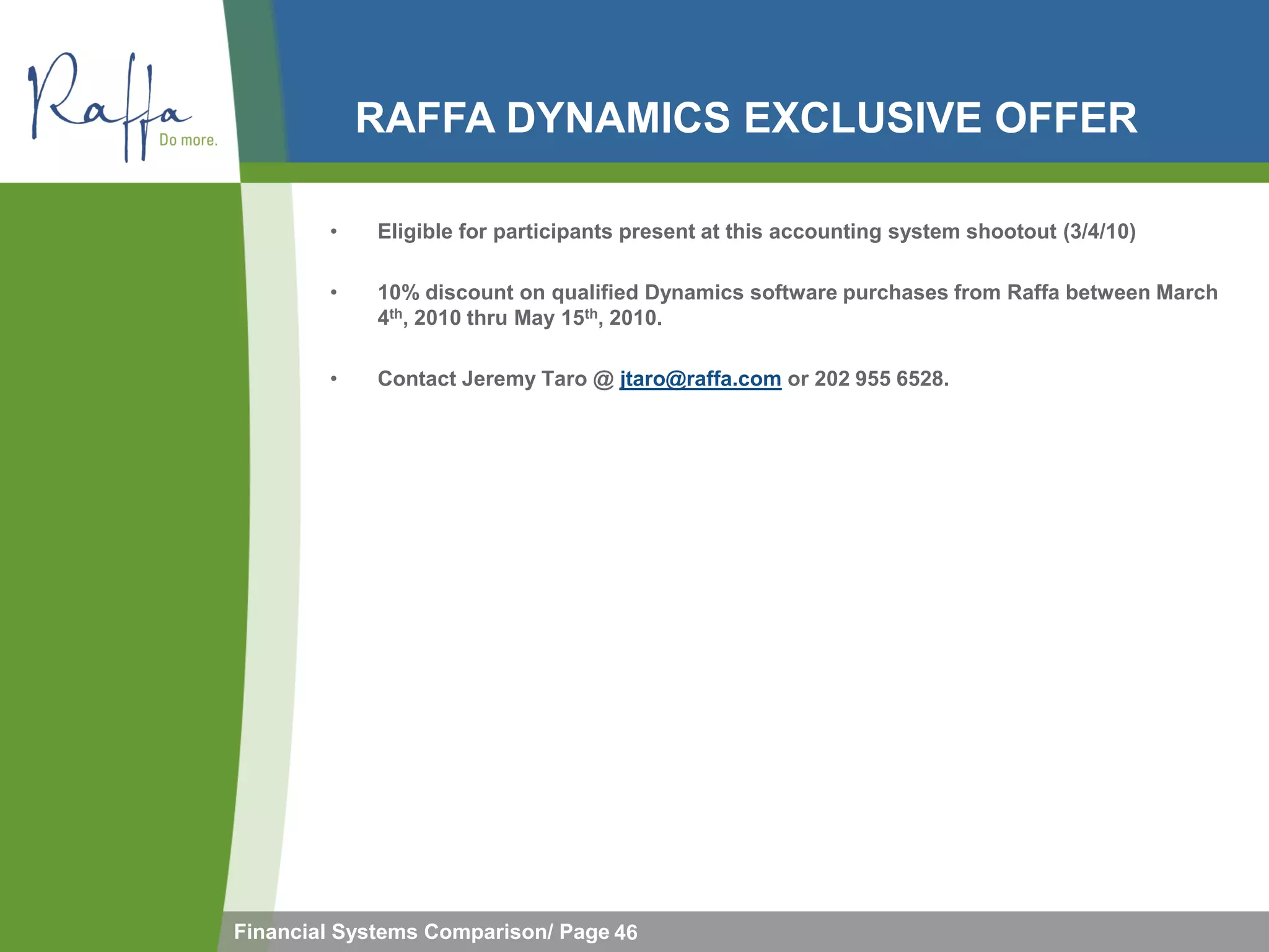 RAFFA DYNAMICS EXCLUSIVE OFFER

        •    Eligible for participants present at this accounting system shootout (3/4/10)

        •    10% discount on qualified Dynamics software purchases from Raffa between March
             4th, 2010 thru May 15th, 2010.

        •    Contact Jeremy Taro @ jtaro@raffa.com or 202 955 6528.




Financial Systems Comparison/ Page 46
 
