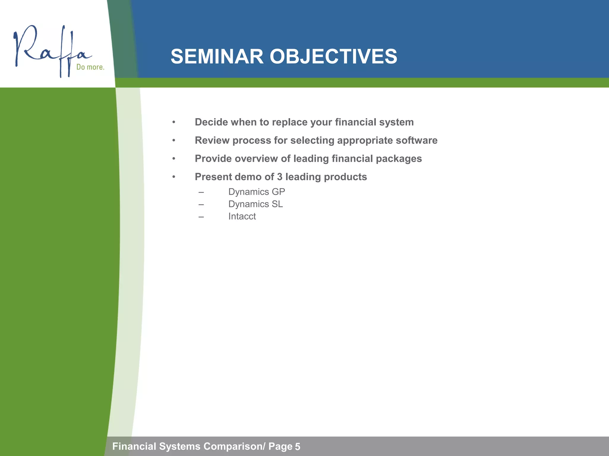 SEMINAR OBJECTIVES


           •   Decide when to replace your financial system
           •   Review process for selecting appropriate software
           •   Provide overview of leading financial packages
           •   Present demo of 3 leading products
                –     Dynamics GP
                –     Dynamics SL
                –     Intacct




Financial Systems Comparison/ Page 5
 