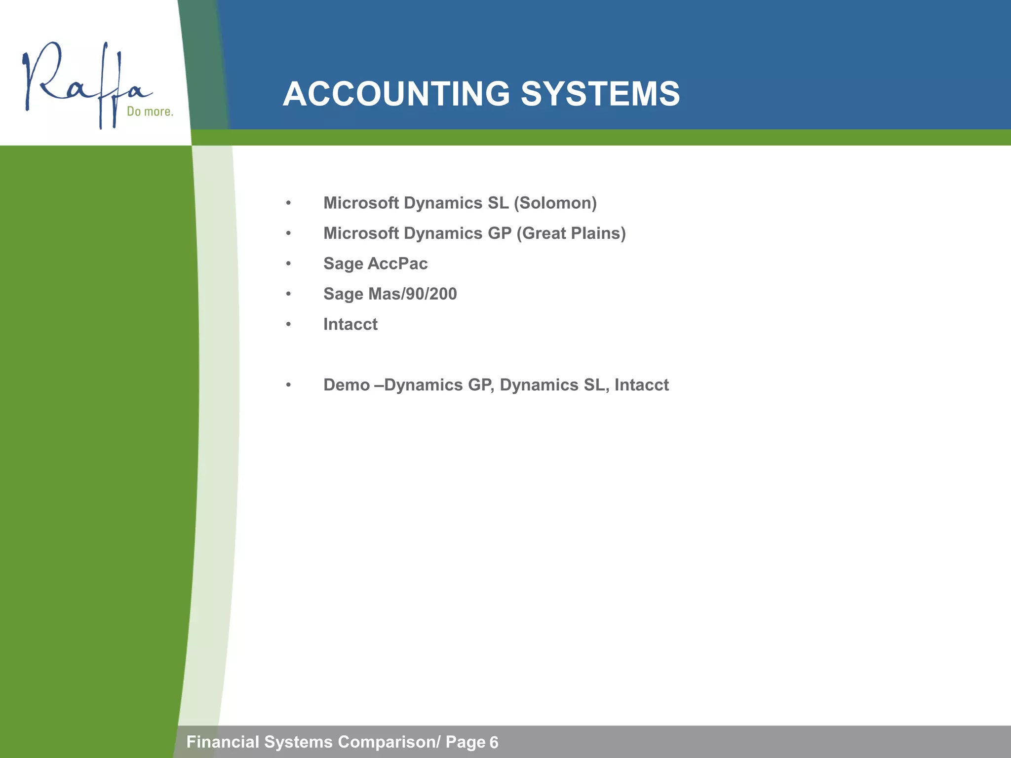 ACCOUNTING SYSTEMS


           •   Microsoft Dynamics SL (Solomon)
           •   Microsoft Dynamics GP (Great Plains)
           •   Sage AccPac
           •   Sage Mas/90/200
           •   Intacct


           •   Demo –Dynamics GP, Dynamics SL, Intacct




Financial Systems Comparison/ Page 6
 