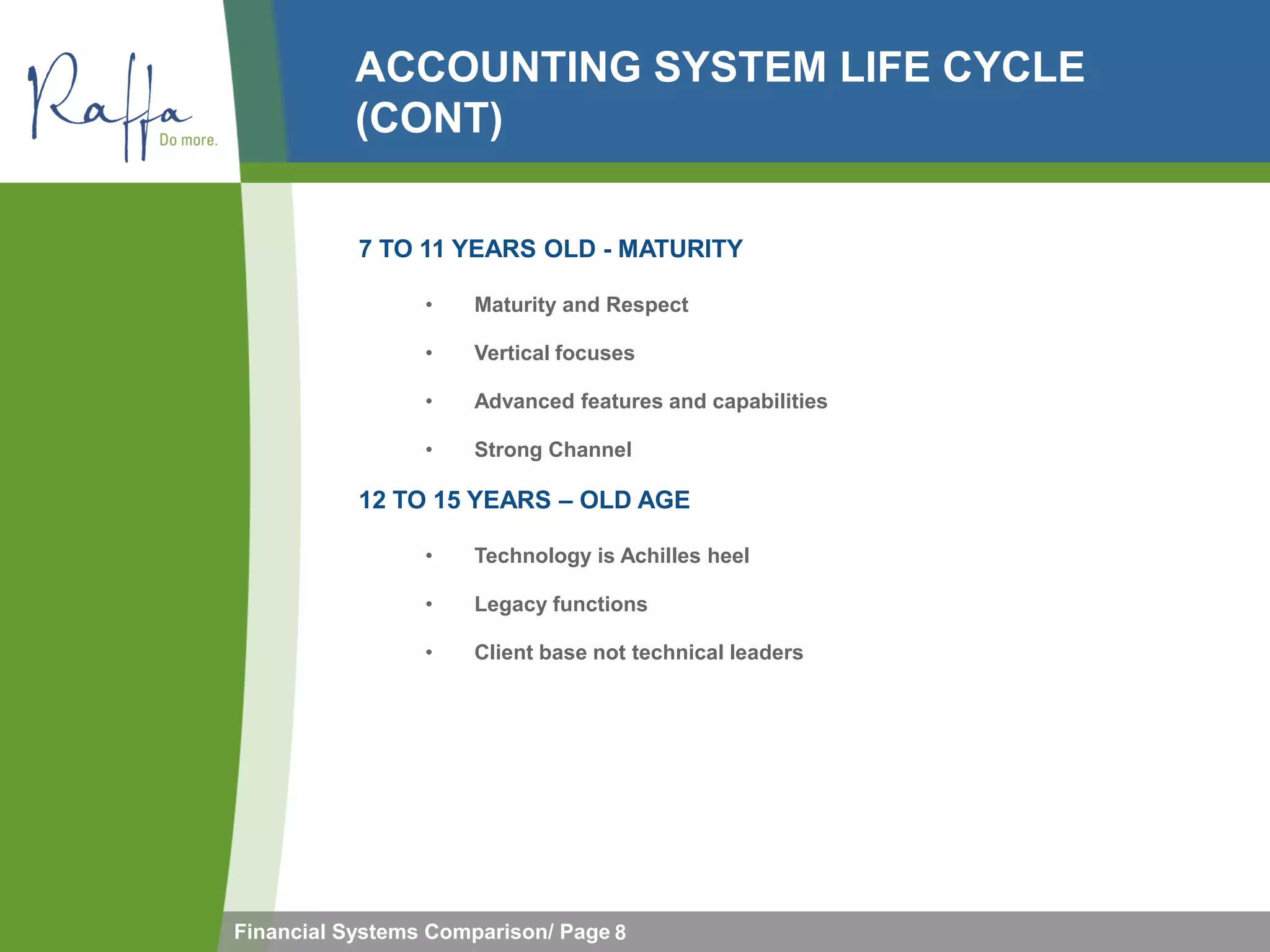 ACCOUNTING SYSTEM LIFE CYCLE
           (CONT)

           7 TO 11 YEARS OLD - MATURITY

                 •    Maturity and Respect

                 •    Vertical focuses

                 •    Advanced features and capabilities

                 •    Strong Channel

           12 TO 15 YEARS – OLD AGE

                 •    Technology is Achilles heel

                 •    Legacy functions

                 •    Client base not technical leaders




Financial Systems Comparison/ Page 8
 