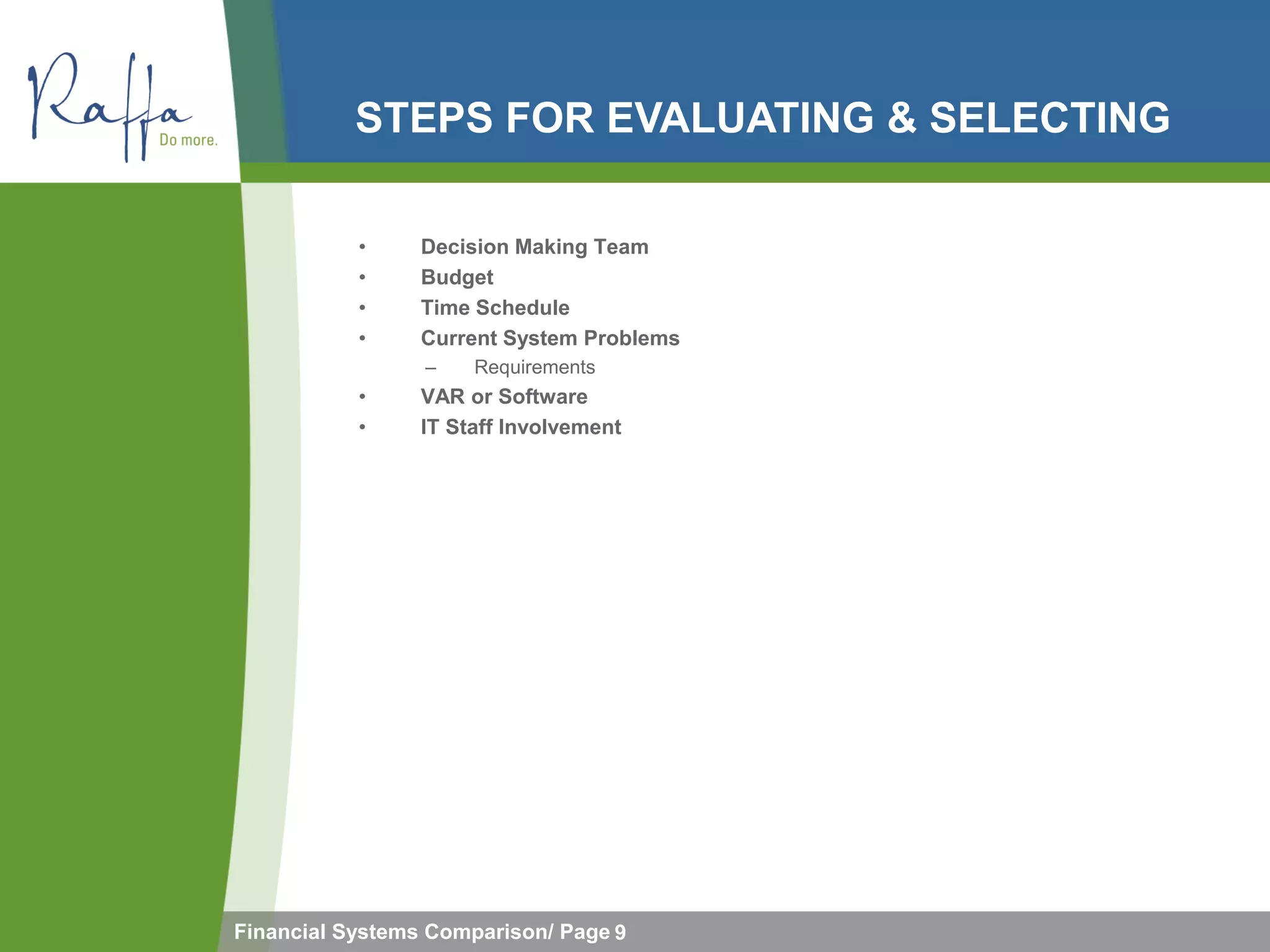 STEPS FOR EVALUATING & SELECTING

           •     Decision Making Team
           •     Budget
           •     Time Schedule
           •     Current System Problems
                 –    Requirements
           •     VAR or Software
           •     IT Staff Involvement




Financial Systems Comparison/ Page 9
 