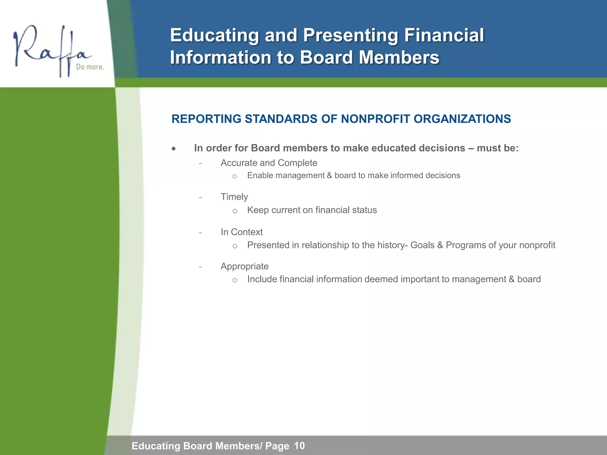 Educating and Presenting Financial
       Information to Board Members


       REPORTING STANDARDS OF NONPROFIT ORGANIZATIONS

           In order for Board members to make educated decisions – must be:
            ̵   Accurate and Complete
                  o   Enable management & board to make informed decisions

            ̵   Timely
                  o Keep current on financial status

            ̵   In Context
                   o Presented in relationship to the history- Goals & Programs of your nonprofit

            ̵   Appropriate
                  o Include financial information deemed important to management & board




Educating Board Members/ Page 10
 