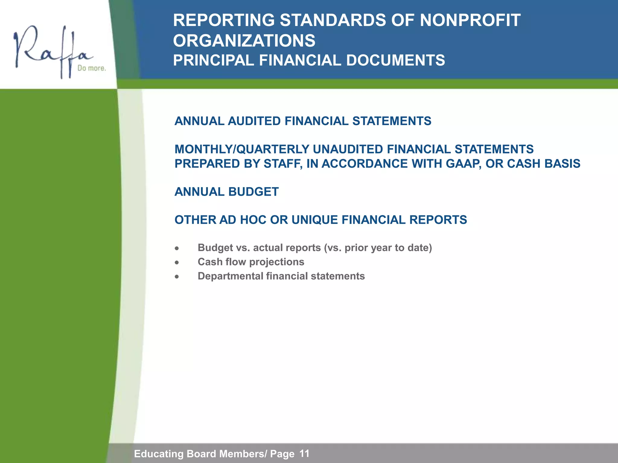REPORTING STANDARDS OF NONPROFIT
       ORGANIZATIONS
       PRINCIPAL FINANCIAL DOCUMENTS


       ANNUAL AUDITED FINANCIAL STATEMENTS

       MONTHLY/QUARTERLY UNAUDITED FINANCIAL STATEMENTS
       PREPARED BY STAFF, IN ACCORDANCE WITH GAAP, OR CASH BASIS

       ANNUAL BUDGET

       OTHER AD HOC OR UNIQUE FINANCIAL REPORTS

           Budget vs. actual reports (vs. prior year to date)
           Cash flow projections
           Departmental financial statements




Educating Board Members/ Page 11
 