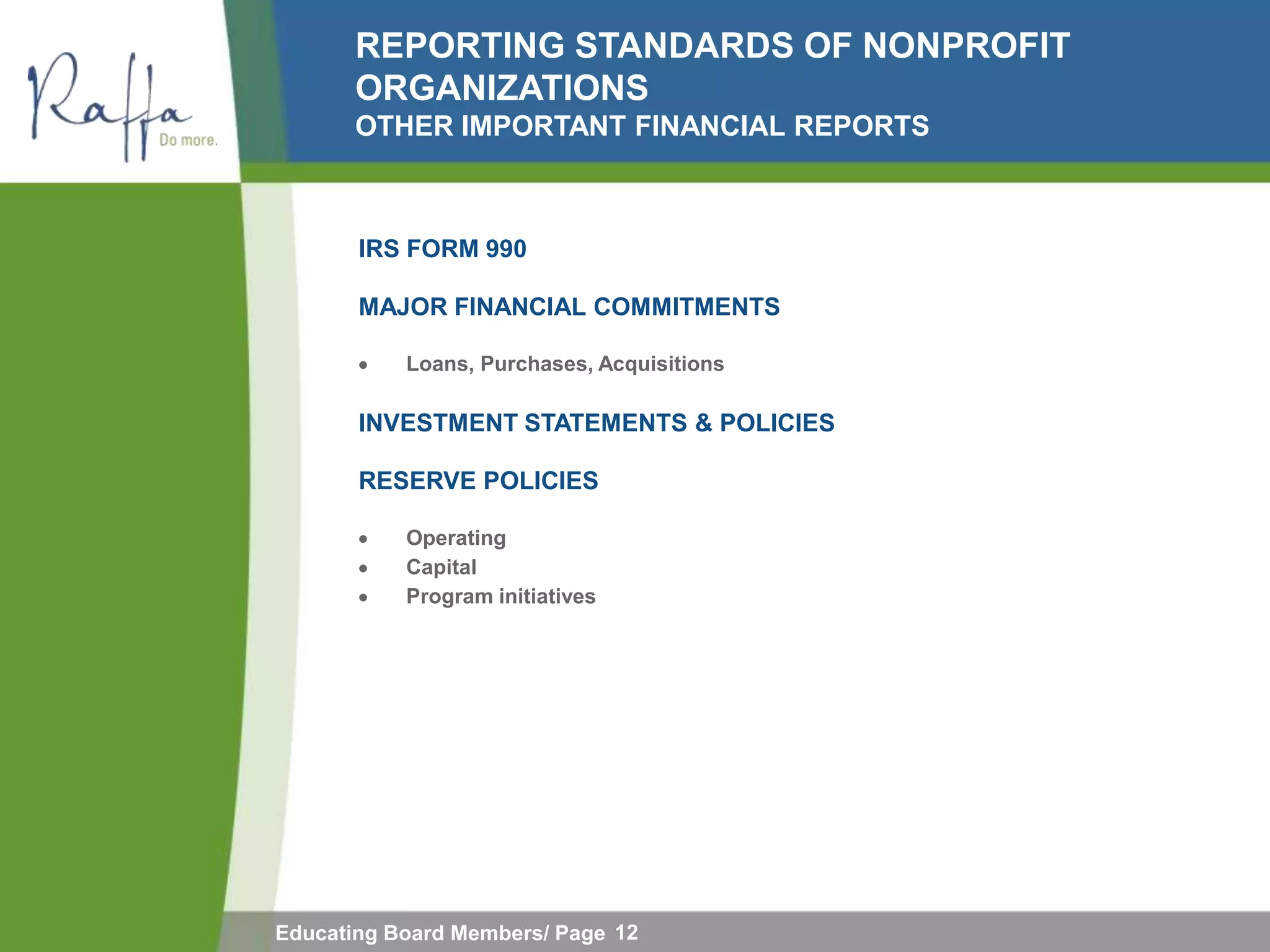 REPORTING STANDARDS OF NONPROFIT
       ORGANIZATIONS
       OTHER IMPORTANT FINANCIAL REPORTS



       IRS FORM 990

       MAJOR FINANCIAL COMMITMENTS

           Loans, Purchases, Acquisitions

       INVESTMENT STATEMENTS & POLICIES

       RESERVE POLICIES

           Operating
           Capital
           Program initiatives




Educating Board Members/ Page 12
 