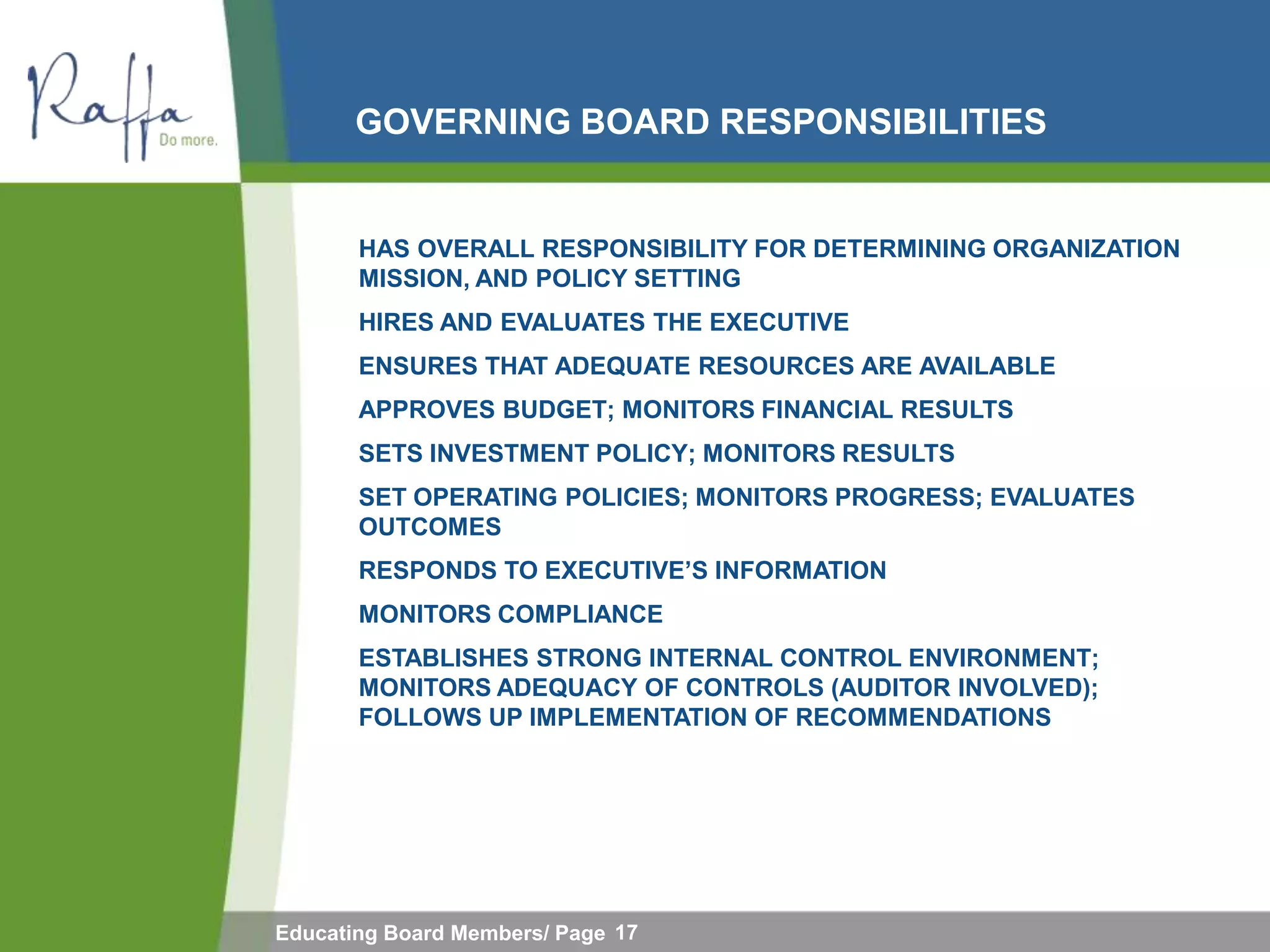 GOVERNING BOARD RESPONSIBILITIES


       HAS OVERALL RESPONSIBILITY FOR DETERMINING ORGANIZATION
       MISSION, AND POLICY SETTING
       HIRES AND EVALUATES THE EXECUTIVE
       ENSURES THAT ADEQUATE RESOURCES ARE AVAILABLE
       APPROVES BUDGET; MONITORS FINANCIAL RESULTS
       SETS INVESTMENT POLICY; MONITORS RESULTS
       SET OPERATING POLICIES; MONITORS PROGRESS; EVALUATES
       OUTCOMES
       RESPONDS TO EXECUTIVE‟S INFORMATION
       MONITORS COMPLIANCE
       ESTABLISHES STRONG INTERNAL CONTROL ENVIRONMENT;
       MONITORS ADEQUACY OF CONTROLS (AUDITOR INVOLVED);
       FOLLOWS UP IMPLEMENTATION OF RECOMMENDATIONS




Educating Board Members/ Page 17
 