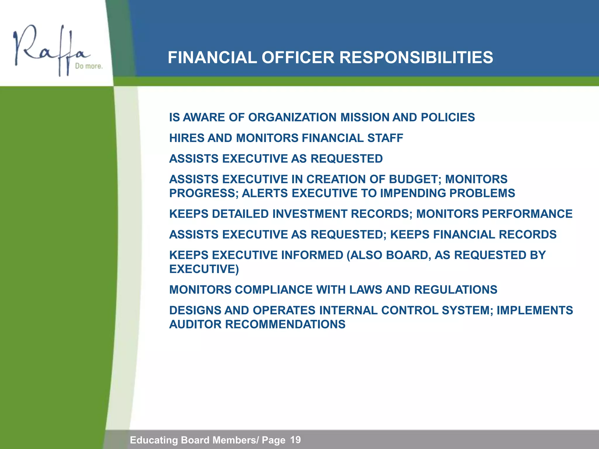 FINANCIAL OFFICER RESPONSIBILITIES


       IS AWARE OF ORGANIZATION MISSION AND POLICIES
       HIRES AND MONITORS FINANCIAL STAFF
       ASSISTS EXECUTIVE AS REQUESTED
       ASSISTS EXECUTIVE IN CREATION OF BUDGET; MONITORS
       PROGRESS; ALERTS EXECUTIVE TO IMPENDING PROBLEMS
       KEEPS DETAILED INVESTMENT RECORDS; MONITORS PERFORMANCE
       ASSISTS EXECUTIVE AS REQUESTED; KEEPS FINANCIAL RECORDS
       KEEPS EXECUTIVE INFORMED (ALSO BOARD, AS REQUESTED BY
       EXECUTIVE)
       MONITORS COMPLIANCE WITH LAWS AND REGULATIONS
       DESIGNS AND OPERATES INTERNAL CONTROL SYSTEM; IMPLEMENTS
       AUDITOR RECOMMENDATIONS




Educating Board Members/ Page 19
 
